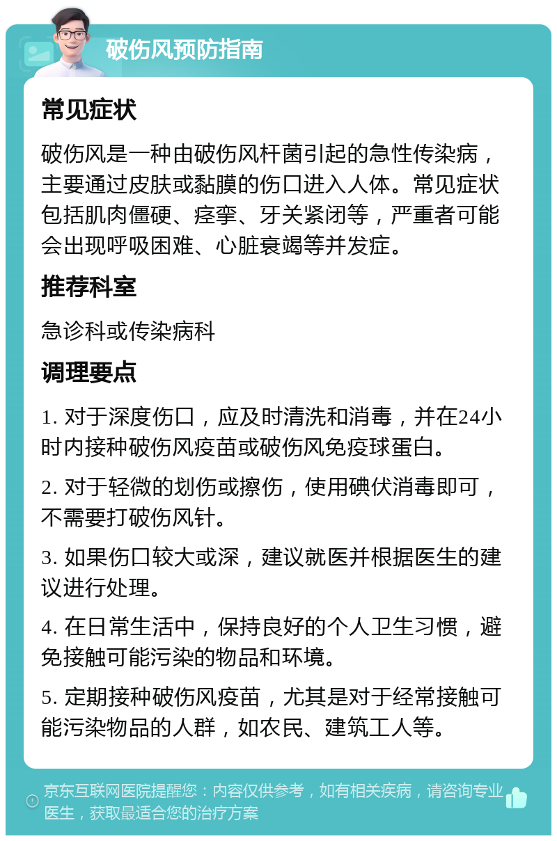 破伤风预防指南 常见症状 破伤风是一种由破伤风杆菌引起的急性传染病，主要通过皮肤或黏膜的伤口进入人体。常见症状包括肌肉僵硬、痉挛、牙关紧闭等，严重者可能会出现呼吸困难、心脏衰竭等并发症。 推荐科室 急诊科或传染病科 调理要点 1. 对于深度伤口，应及时清洗和消毒，并在24小时内接种破伤风疫苗或破伤风免疫球蛋白。 2. 对于轻微的划伤或擦伤，使用碘伏消毒即可，不需要打破伤风针。 3. 如果伤口较大或深，建议就医并根据医生的建议进行处理。 4. 在日常生活中，保持良好的个人卫生习惯，避免接触可能污染的物品和环境。 5. 定期接种破伤风疫苗，尤其是对于经常接触可能污染物品的人群，如农民、建筑工人等。