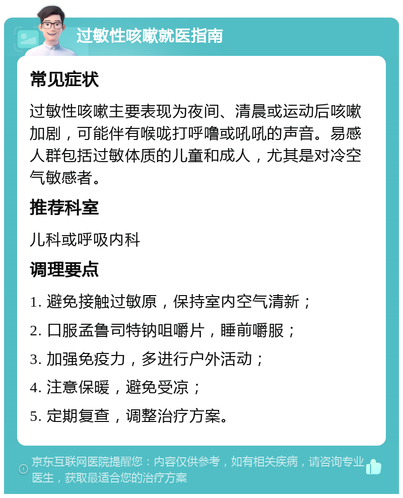 过敏性咳嗽就医指南 常见症状 过敏性咳嗽主要表现为夜间、清晨或运动后咳嗽加剧，可能伴有喉咙打呼噜或吼吼的声音。易感人群包括过敏体质的儿童和成人，尤其是对冷空气敏感者。 推荐科室 儿科或呼吸内科 调理要点 1. 避免接触过敏原，保持室内空气清新； 2. 口服孟鲁司特钠咀嚼片，睡前嚼服； 3. 加强免疫力，多进行户外活动； 4. 注意保暖，避免受凉； 5. 定期复查，调整治疗方案。