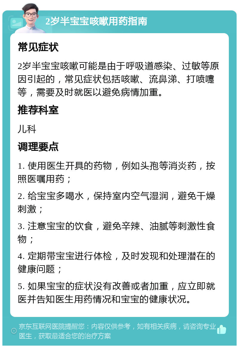 2岁半宝宝咳嗽用药指南 常见症状 2岁半宝宝咳嗽可能是由于呼吸道感染、过敏等原因引起的，常见症状包括咳嗽、流鼻涕、打喷嚏等，需要及时就医以避免病情加重。 推荐科室 儿科 调理要点 1. 使用医生开具的药物，例如头孢等消炎药，按照医嘱用药； 2. 给宝宝多喝水，保持室内空气湿润，避免干燥刺激； 3. 注意宝宝的饮食，避免辛辣、油腻等刺激性食物； 4. 定期带宝宝进行体检，及时发现和处理潜在的健康问题； 5. 如果宝宝的症状没有改善或者加重，应立即就医并告知医生用药情况和宝宝的健康状况。