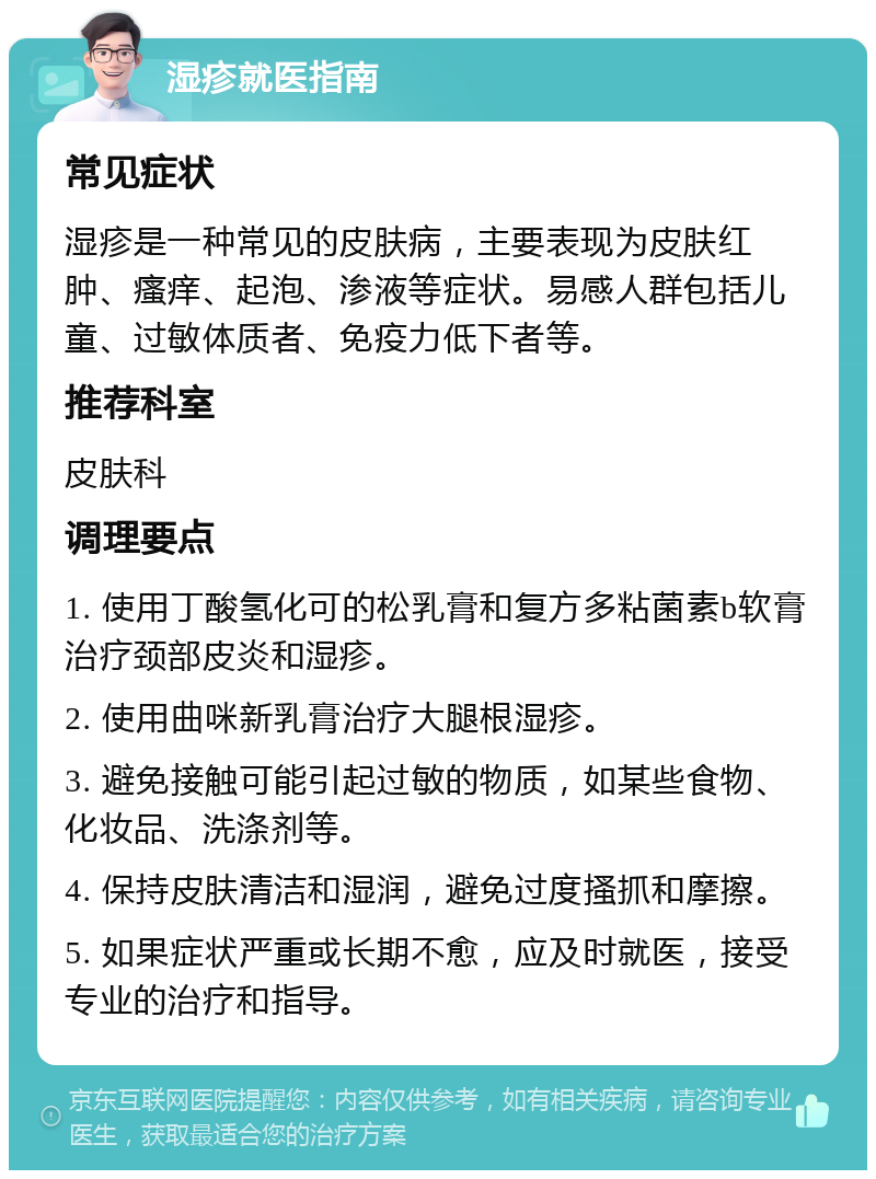 湿疹就医指南 常见症状 湿疹是一种常见的皮肤病，主要表现为皮肤红肿、瘙痒、起泡、渗液等症状。易感人群包括儿童、过敏体质者、免疫力低下者等。 推荐科室 皮肤科 调理要点 1. 使用丁酸氢化可的松乳膏和复方多粘菌素b软膏治疗颈部皮炎和湿疹。 2. 使用曲咪新乳膏治疗大腿根湿疹。 3. 避免接触可能引起过敏的物质，如某些食物、化妆品、洗涤剂等。 4. 保持皮肤清洁和湿润，避免过度搔抓和摩擦。 5. 如果症状严重或长期不愈，应及时就医，接受专业的治疗和指导。