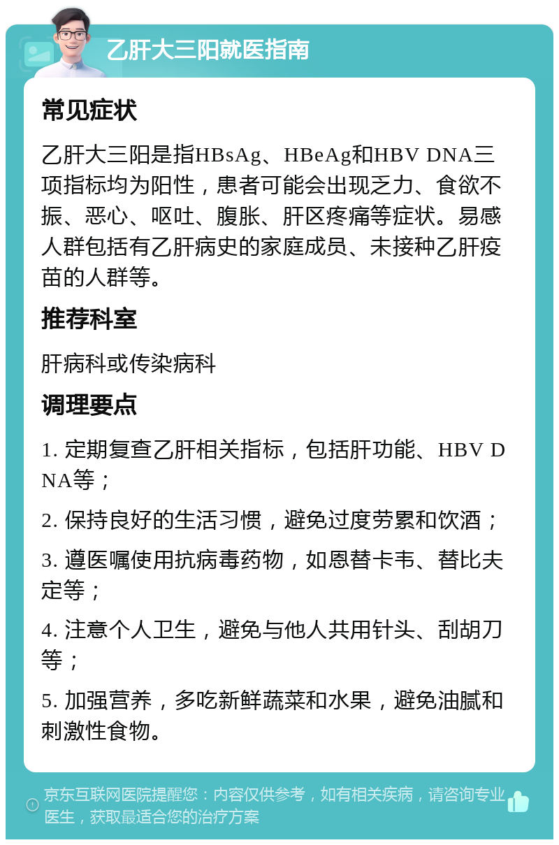 乙肝大三阳就医指南 常见症状 乙肝大三阳是指HBsAg、HBeAg和HBV DNA三项指标均为阳性，患者可能会出现乏力、食欲不振、恶心、呕吐、腹胀、肝区疼痛等症状。易感人群包括有乙肝病史的家庭成员、未接种乙肝疫苗的人群等。 推荐科室 肝病科或传染病科 调理要点 1. 定期复查乙肝相关指标，包括肝功能、HBV DNA等； 2. 保持良好的生活习惯，避免过度劳累和饮酒； 3. 遵医嘱使用抗病毒药物，如恩替卡韦、替比夫定等； 4. 注意个人卫生，避免与他人共用针头、刮胡刀等； 5. 加强营养，多吃新鲜蔬菜和水果，避免油腻和刺激性食物。