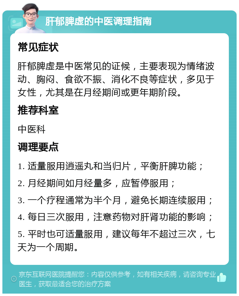 肝郁脾虚的中医调理指南 常见症状 肝郁脾虚是中医常见的证候，主要表现为情绪波动、胸闷、食欲不振、消化不良等症状，多见于女性，尤其是在月经期间或更年期阶段。 推荐科室 中医科 调理要点 1. 适量服用逍遥丸和当归片，平衡肝脾功能； 2. 月经期间如月经量多，应暂停服用； 3. 一个疗程通常为半个月，避免长期连续服用； 4. 每日三次服用，注意药物对肝肾功能的影响； 5. 平时也可适量服用，建议每年不超过三次，七天为一个周期。