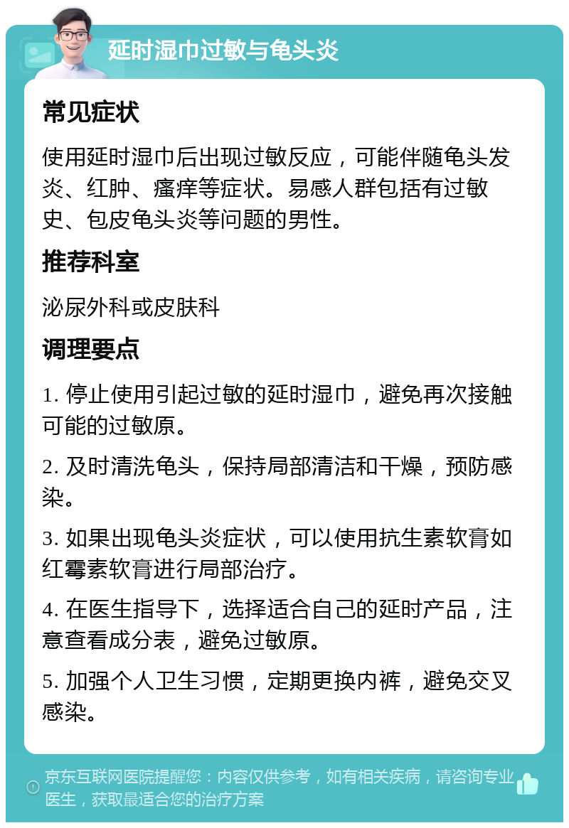 延时湿巾过敏与龟头炎 常见症状 使用延时湿巾后出现过敏反应，可能伴随龟头发炎、红肿、瘙痒等症状。易感人群包括有过敏史、包皮龟头炎等问题的男性。 推荐科室 泌尿外科或皮肤科 调理要点 1. 停止使用引起过敏的延时湿巾，避免再次接触可能的过敏原。 2. 及时清洗龟头，保持局部清洁和干燥，预防感染。 3. 如果出现龟头炎症状，可以使用抗生素软膏如红霉素软膏进行局部治疗。 4. 在医生指导下，选择适合自己的延时产品，注意查看成分表，避免过敏原。 5. 加强个人卫生习惯，定期更换内裤，避免交叉感染。