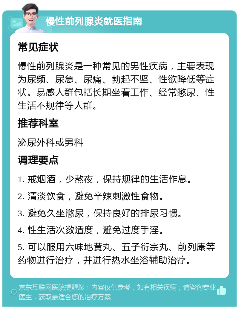 慢性前列腺炎就医指南 常见症状 慢性前列腺炎是一种常见的男性疾病，主要表现为尿频、尿急、尿痛、勃起不坚、性欲降低等症状。易感人群包括长期坐着工作、经常憋尿、性生活不规律等人群。 推荐科室 泌尿外科或男科 调理要点 1. 戒烟酒，少熬夜，保持规律的生活作息。 2. 清淡饮食，避免辛辣刺激性食物。 3. 避免久坐憋尿，保持良好的排尿习惯。 4. 性生活次数适度，避免过度手淫。 5. 可以服用六味地黄丸、五子衍宗丸、前列康等药物进行治疗，并进行热水坐浴辅助治疗。