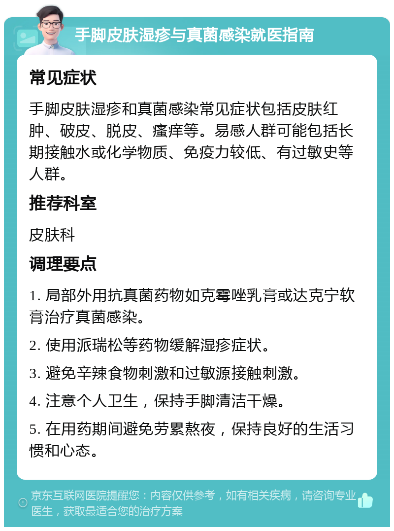 手脚皮肤湿疹与真菌感染就医指南 常见症状 手脚皮肤湿疹和真菌感染常见症状包括皮肤红肿、破皮、脱皮、瘙痒等。易感人群可能包括长期接触水或化学物质、免疫力较低、有过敏史等人群。 推荐科室 皮肤科 调理要点 1. 局部外用抗真菌药物如克霉唑乳膏或达克宁软膏治疗真菌感染。 2. 使用派瑞松等药物缓解湿疹症状。 3. 避免辛辣食物刺激和过敏源接触刺激。 4. 注意个人卫生，保持手脚清洁干燥。 5. 在用药期间避免劳累熬夜，保持良好的生活习惯和心态。