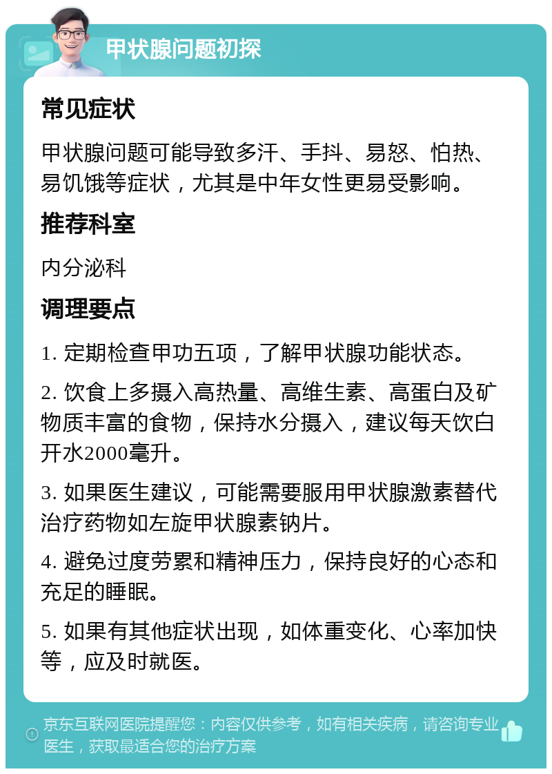 甲状腺问题初探 常见症状 甲状腺问题可能导致多汗、手抖、易怒、怕热、易饥饿等症状，尤其是中年女性更易受影响。 推荐科室 内分泌科 调理要点 1. 定期检查甲功五项，了解甲状腺功能状态。 2. 饮食上多摄入高热量、高维生素、高蛋白及矿物质丰富的食物，保持水分摄入，建议每天饮白开水2000毫升。 3. 如果医生建议，可能需要服用甲状腺激素替代治疗药物如左旋甲状腺素钠片。 4. 避免过度劳累和精神压力，保持良好的心态和充足的睡眠。 5. 如果有其他症状出现，如体重变化、心率加快等，应及时就医。