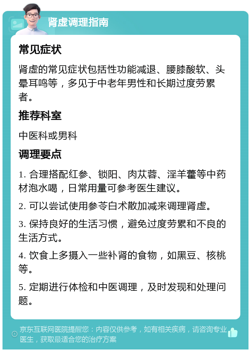 肾虚调理指南 常见症状 肾虚的常见症状包括性功能减退、腰膝酸软、头晕耳鸣等，多见于中老年男性和长期过度劳累者。 推荐科室 中医科或男科 调理要点 1. 合理搭配红参、锁阳、肉苁蓉、淫羊藿等中药材泡水喝，日常用量可参考医生建议。 2. 可以尝试使用参苓白术散加减来调理肾虚。 3. 保持良好的生活习惯，避免过度劳累和不良的生活方式。 4. 饮食上多摄入一些补肾的食物，如黑豆、核桃等。 5. 定期进行体检和中医调理，及时发现和处理问题。