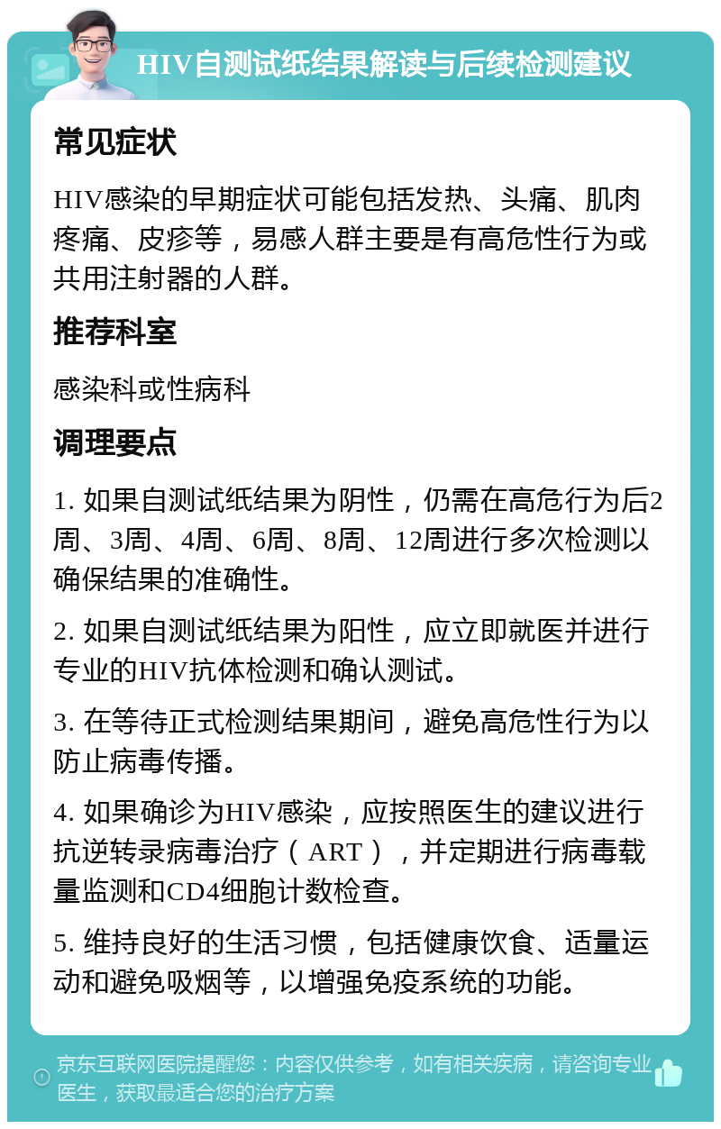 HIV自测试纸结果解读与后续检测建议 常见症状 HIV感染的早期症状可能包括发热、头痛、肌肉疼痛、皮疹等，易感人群主要是有高危性行为或共用注射器的人群。 推荐科室 感染科或性病科 调理要点 1. 如果自测试纸结果为阴性，仍需在高危行为后2周、3周、4周、6周、8周、12周进行多次检测以确保结果的准确性。 2. 如果自测试纸结果为阳性，应立即就医并进行专业的HIV抗体检测和确认测试。 3. 在等待正式检测结果期间，避免高危性行为以防止病毒传播。 4. 如果确诊为HIV感染，应按照医生的建议进行抗逆转录病毒治疗（ART），并定期进行病毒载量监测和CD4细胞计数检查。 5. 维持良好的生活习惯，包括健康饮食、适量运动和避免吸烟等，以增强免疫系统的功能。