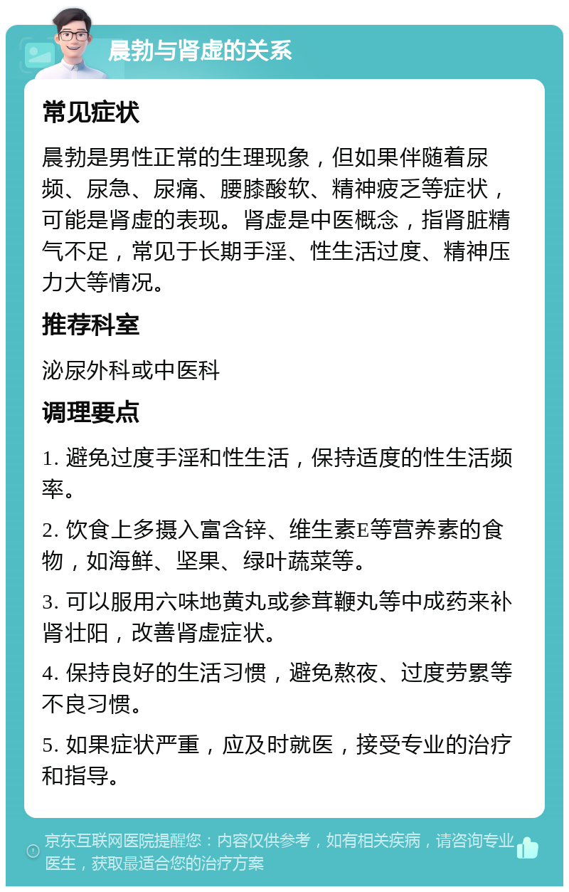 晨勃与肾虚的关系 常见症状 晨勃是男性正常的生理现象，但如果伴随着尿频、尿急、尿痛、腰膝酸软、精神疲乏等症状，可能是肾虚的表现。肾虚是中医概念，指肾脏精气不足，常见于长期手淫、性生活过度、精神压力大等情况。 推荐科室 泌尿外科或中医科 调理要点 1. 避免过度手淫和性生活，保持适度的性生活频率。 2. 饮食上多摄入富含锌、维生素E等营养素的食物，如海鲜、坚果、绿叶蔬菜等。 3. 可以服用六味地黄丸或参茸鞭丸等中成药来补肾壮阳，改善肾虚症状。 4. 保持良好的生活习惯，避免熬夜、过度劳累等不良习惯。 5. 如果症状严重，应及时就医，接受专业的治疗和指导。