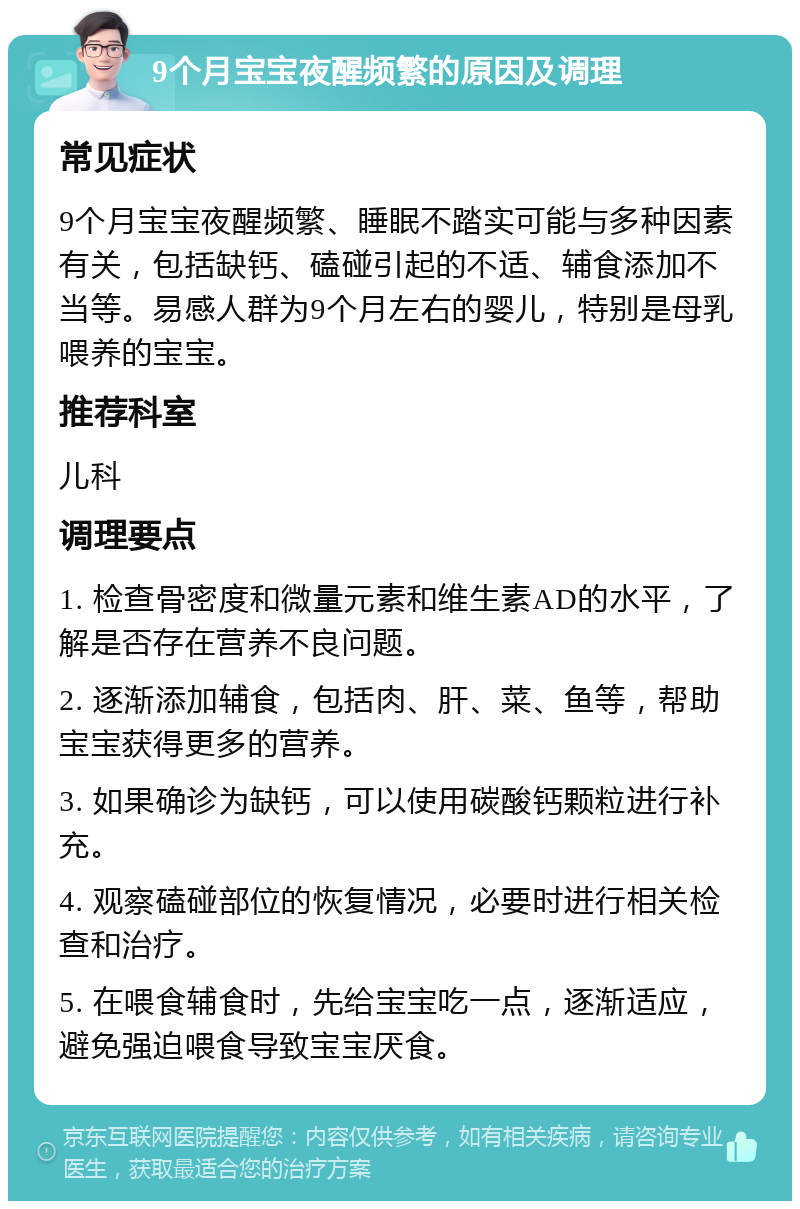 9个月宝宝夜醒频繁的原因及调理 常见症状 9个月宝宝夜醒频繁、睡眠不踏实可能与多种因素有关，包括缺钙、磕碰引起的不适、辅食添加不当等。易感人群为9个月左右的婴儿，特别是母乳喂养的宝宝。 推荐科室 儿科 调理要点 1. 检查骨密度和微量元素和维生素AD的水平，了解是否存在营养不良问题。 2. 逐渐添加辅食，包括肉、肝、菜、鱼等，帮助宝宝获得更多的营养。 3. 如果确诊为缺钙，可以使用碳酸钙颗粒进行补充。 4. 观察磕碰部位的恢复情况，必要时进行相关检查和治疗。 5. 在喂食辅食时，先给宝宝吃一点，逐渐适应，避免强迫喂食导致宝宝厌食。