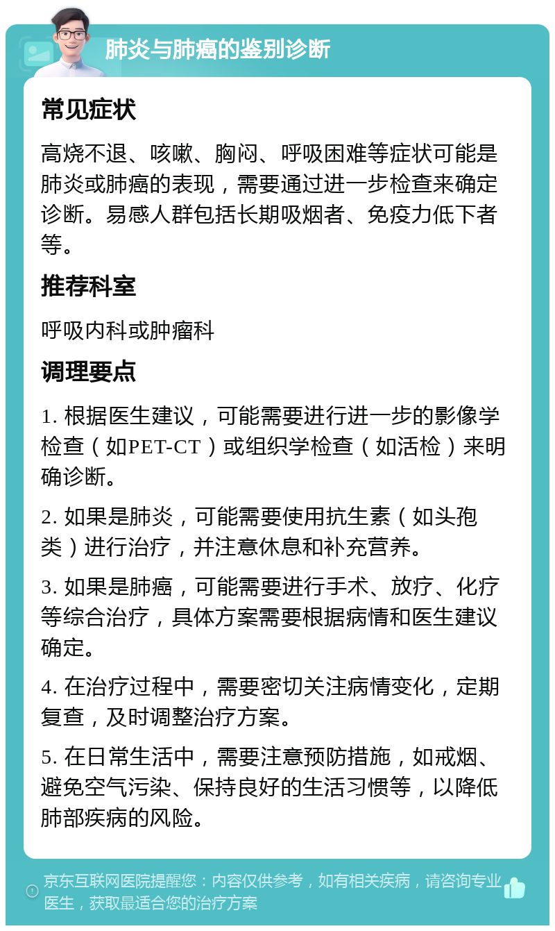 肺炎与肺癌的鉴别诊断 常见症状 高烧不退、咳嗽、胸闷、呼吸困难等症状可能是肺炎或肺癌的表现，需要通过进一步检查来确定诊断。易感人群包括长期吸烟者、免疫力低下者等。 推荐科室 呼吸内科或肿瘤科 调理要点 1. 根据医生建议，可能需要进行进一步的影像学检查（如PET-CT）或组织学检查（如活检）来明确诊断。 2. 如果是肺炎，可能需要使用抗生素（如头孢类）进行治疗，并注意休息和补充营养。 3. 如果是肺癌，可能需要进行手术、放疗、化疗等综合治疗，具体方案需要根据病情和医生建议确定。 4. 在治疗过程中，需要密切关注病情变化，定期复查，及时调整治疗方案。 5. 在日常生活中，需要注意预防措施，如戒烟、避免空气污染、保持良好的生活习惯等，以降低肺部疾病的风险。