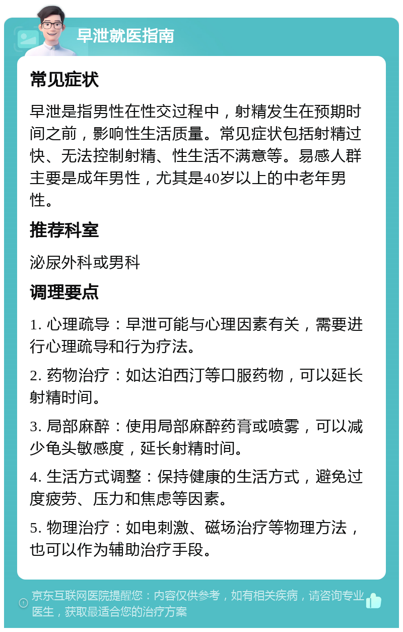 早泄就医指南 常见症状 早泄是指男性在性交过程中，射精发生在预期时间之前，影响性生活质量。常见症状包括射精过快、无法控制射精、性生活不满意等。易感人群主要是成年男性，尤其是40岁以上的中老年男性。 推荐科室 泌尿外科或男科 调理要点 1. 心理疏导：早泄可能与心理因素有关，需要进行心理疏导和行为疗法。 2. 药物治疗：如达泊西汀等口服药物，可以延长射精时间。 3. 局部麻醉：使用局部麻醉药膏或喷雾，可以减少龟头敏感度，延长射精时间。 4. 生活方式调整：保持健康的生活方式，避免过度疲劳、压力和焦虑等因素。 5. 物理治疗：如电刺激、磁场治疗等物理方法，也可以作为辅助治疗手段。