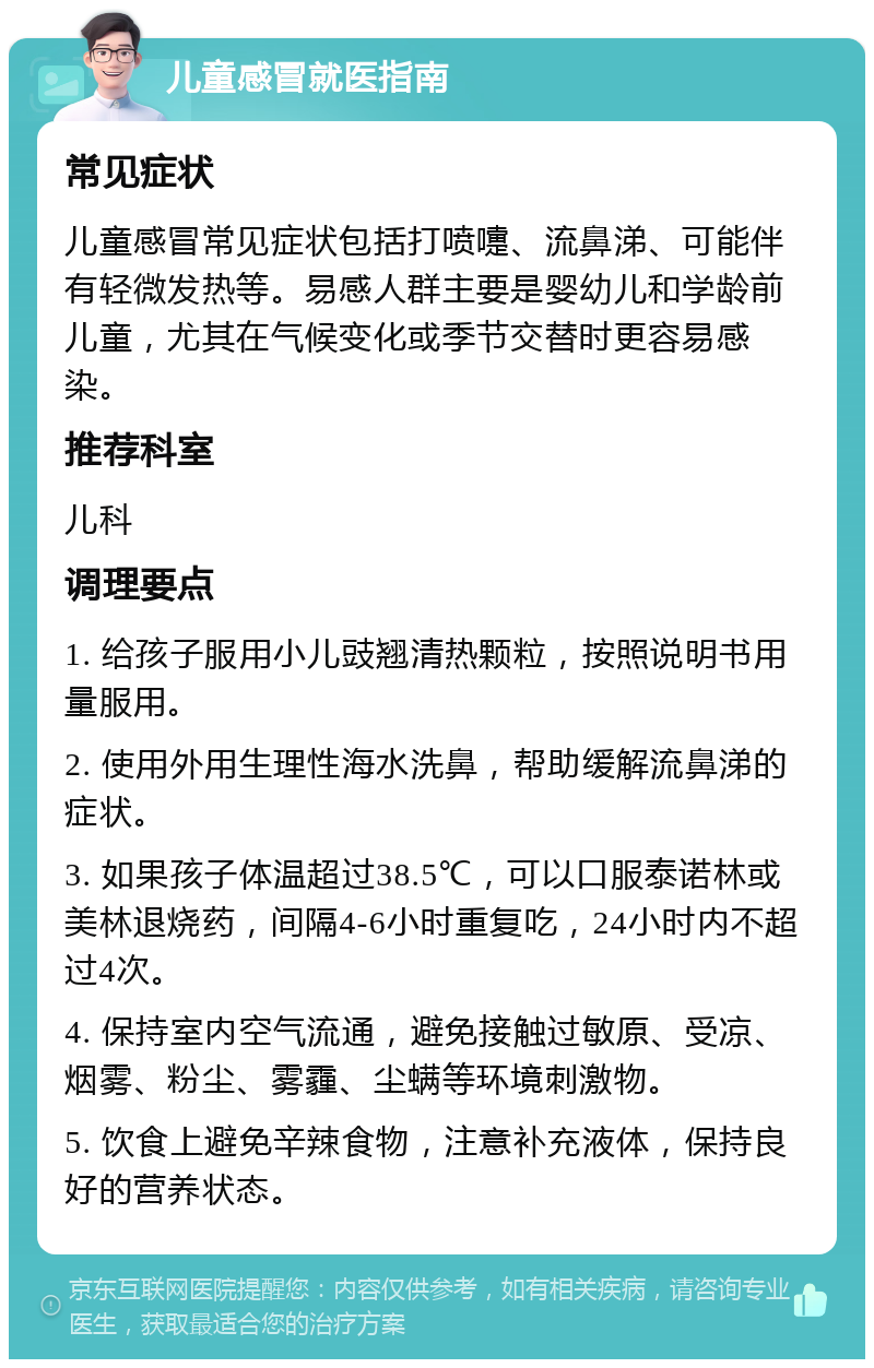 儿童感冒就医指南 常见症状 儿童感冒常见症状包括打喷嚏、流鼻涕、可能伴有轻微发热等。易感人群主要是婴幼儿和学龄前儿童，尤其在气候变化或季节交替时更容易感染。 推荐科室 儿科 调理要点 1. 给孩子服用小儿豉翘清热颗粒，按照说明书用量服用。 2. 使用外用生理性海水洗鼻，帮助缓解流鼻涕的症状。 3. 如果孩子体温超过38.5℃，可以口服泰诺林或美林退烧药，间隔4-6小时重复吃，24小时内不超过4次。 4. 保持室内空气流通，避免接触过敏原、受凉、烟雾、粉尘、雾霾、尘螨等环境刺激物。 5. 饮食上避免辛辣食物，注意补充液体，保持良好的营养状态。