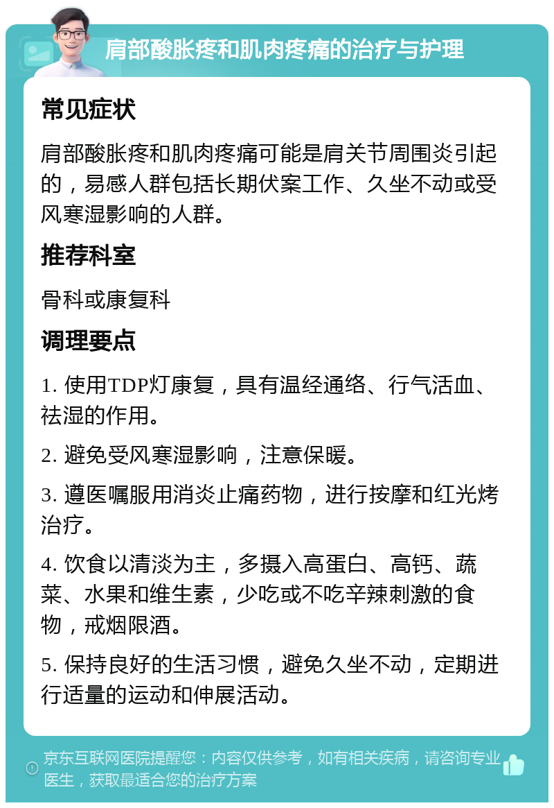 肩部酸胀疼和肌肉疼痛的治疗与护理 常见症状 肩部酸胀疼和肌肉疼痛可能是肩关节周围炎引起的，易感人群包括长期伏案工作、久坐不动或受风寒湿影响的人群。 推荐科室 骨科或康复科 调理要点 1. 使用TDP灯康复，具有温经通络、行气活血、祛湿的作用。 2. 避免受风寒湿影响，注意保暖。 3. 遵医嘱服用消炎止痛药物，进行按摩和红光烤治疗。 4. 饮食以清淡为主，多摄入高蛋白、高钙、蔬菜、水果和维生素，少吃或不吃辛辣刺激的食物，戒烟限酒。 5. 保持良好的生活习惯，避免久坐不动，定期进行适量的运动和伸展活动。