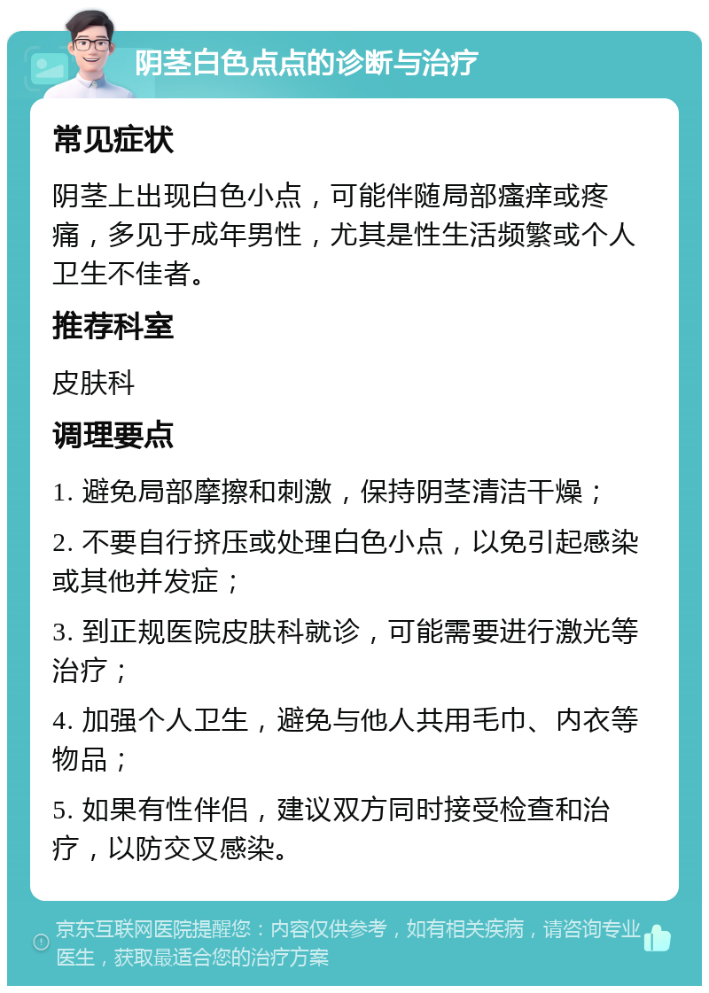 阴茎白色点点的诊断与治疗 常见症状 阴茎上出现白色小点，可能伴随局部瘙痒或疼痛，多见于成年男性，尤其是性生活频繁或个人卫生不佳者。 推荐科室 皮肤科 调理要点 1. 避免局部摩擦和刺激，保持阴茎清洁干燥； 2. 不要自行挤压或处理白色小点，以免引起感染或其他并发症； 3. 到正规医院皮肤科就诊，可能需要进行激光等治疗； 4. 加强个人卫生，避免与他人共用毛巾、内衣等物品； 5. 如果有性伴侣，建议双方同时接受检查和治疗，以防交叉感染。