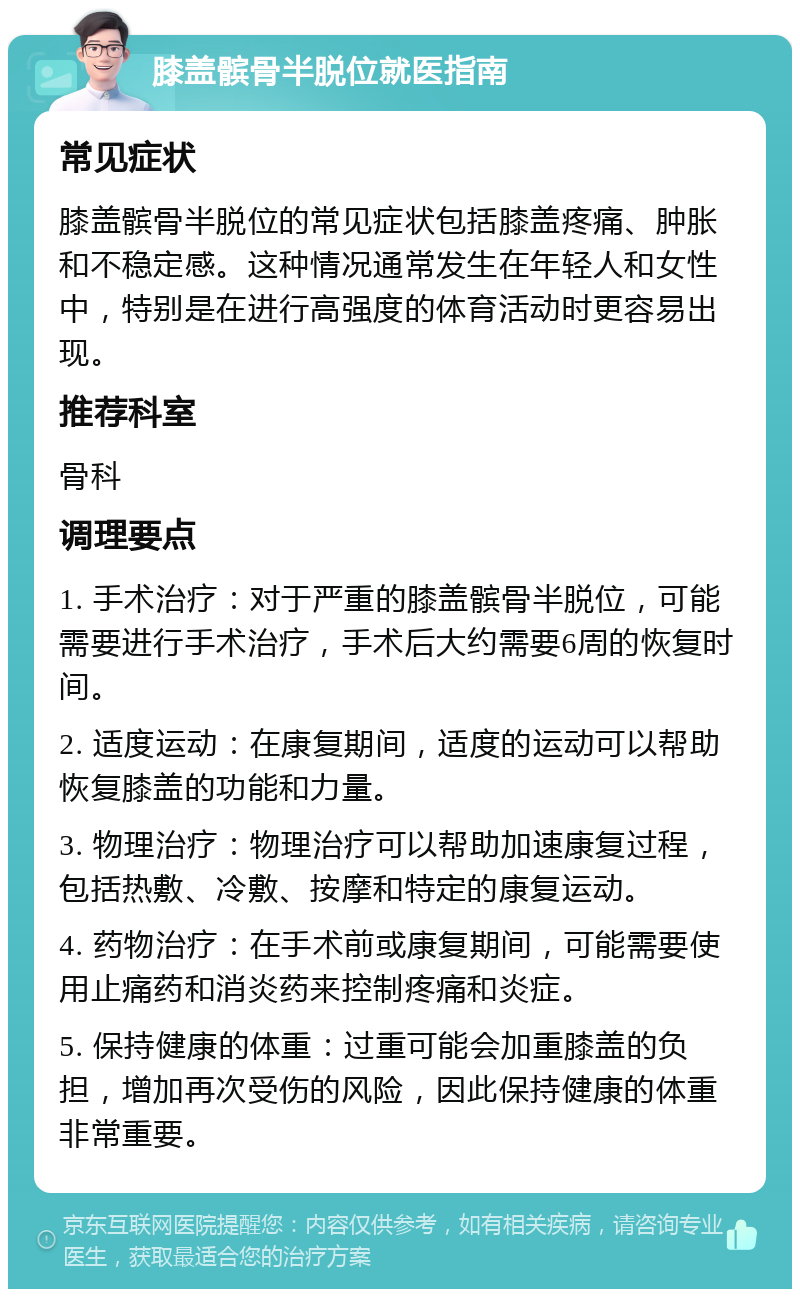 膝盖髌骨半脱位就医指南 常见症状 膝盖髌骨半脱位的常见症状包括膝盖疼痛、肿胀和不稳定感。这种情况通常发生在年轻人和女性中，特别是在进行高强度的体育活动时更容易出现。 推荐科室 骨科 调理要点 1. 手术治疗：对于严重的膝盖髌骨半脱位，可能需要进行手术治疗，手术后大约需要6周的恢复时间。 2. 适度运动：在康复期间，适度的运动可以帮助恢复膝盖的功能和力量。 3. 物理治疗：物理治疗可以帮助加速康复过程，包括热敷、冷敷、按摩和特定的康复运动。 4. 药物治疗：在手术前或康复期间，可能需要使用止痛药和消炎药来控制疼痛和炎症。 5. 保持健康的体重：过重可能会加重膝盖的负担，增加再次受伤的风险，因此保持健康的体重非常重要。