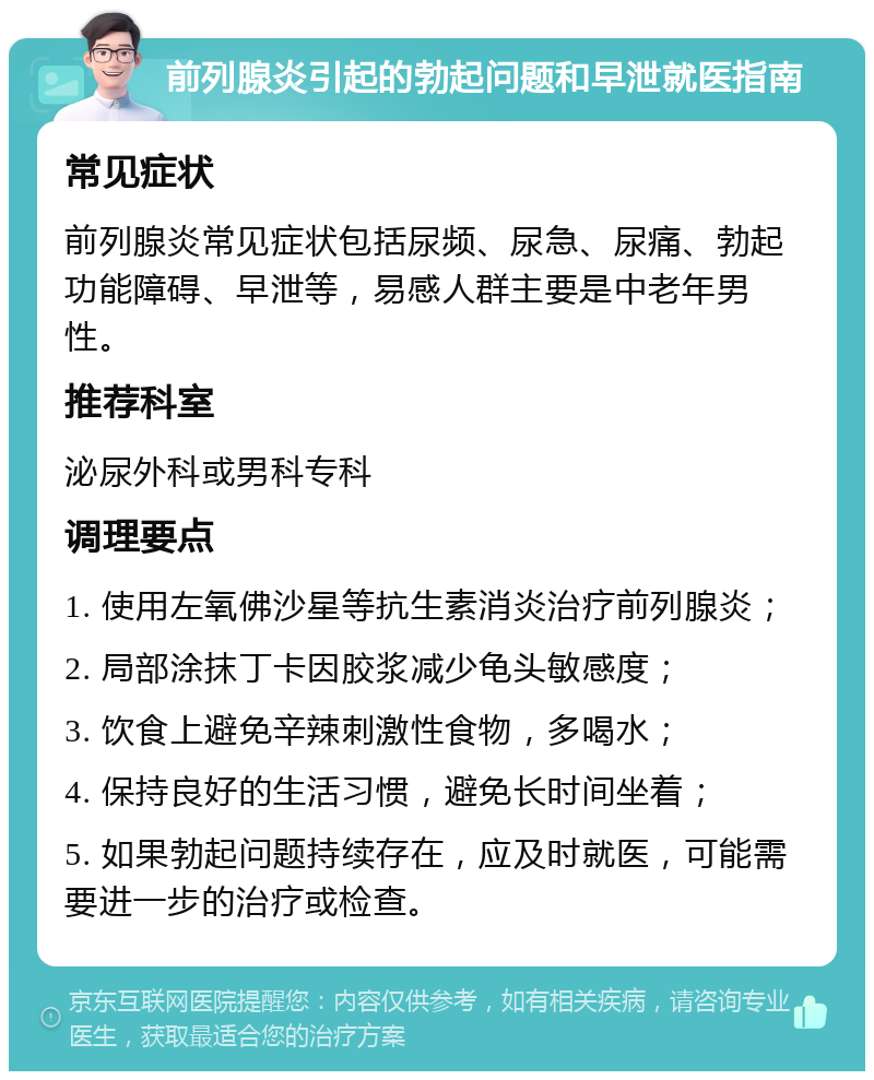 前列腺炎引起的勃起问题和早泄就医指南 常见症状 前列腺炎常见症状包括尿频、尿急、尿痛、勃起功能障碍、早泄等，易感人群主要是中老年男性。 推荐科室 泌尿外科或男科专科 调理要点 1. 使用左氧佛沙星等抗生素消炎治疗前列腺炎； 2. 局部涂抹丁卡因胶浆减少龟头敏感度； 3. 饮食上避免辛辣刺激性食物，多喝水； 4. 保持良好的生活习惯，避免长时间坐着； 5. 如果勃起问题持续存在，应及时就医，可能需要进一步的治疗或检查。