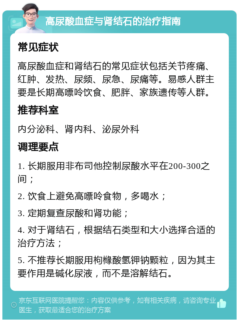 高尿酸血症与肾结石的治疗指南 常见症状 高尿酸血症和肾结石的常见症状包括关节疼痛、红肿、发热、尿频、尿急、尿痛等。易感人群主要是长期高嘌呤饮食、肥胖、家族遗传等人群。 推荐科室 内分泌科、肾内科、泌尿外科 调理要点 1. 长期服用非布司他控制尿酸水平在200-300之间； 2. 饮食上避免高嘌呤食物，多喝水； 3. 定期复查尿酸和肾功能； 4. 对于肾结石，根据结石类型和大小选择合适的治疗方法； 5. 不推荐长期服用枸橼酸氢钾钠颗粒，因为其主要作用是碱化尿液，而不是溶解结石。