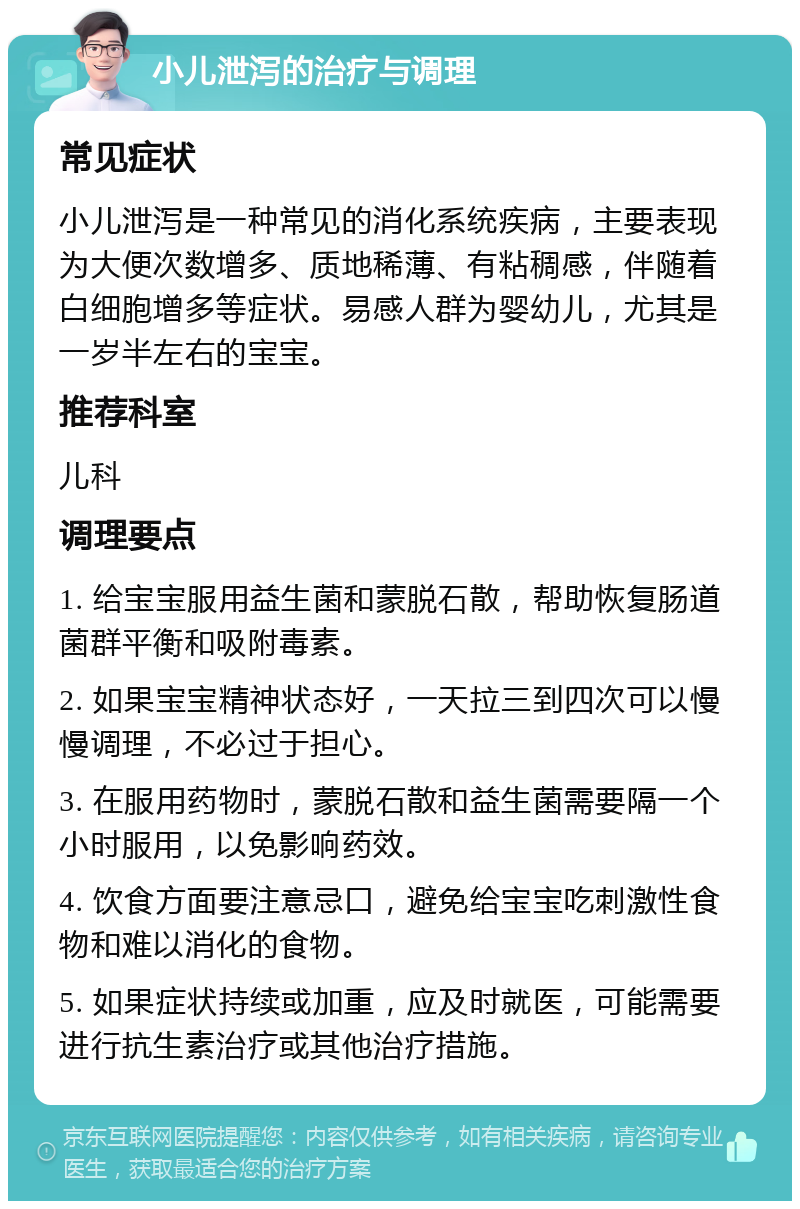 小儿泄泻的治疗与调理 常见症状 小儿泄泻是一种常见的消化系统疾病，主要表现为大便次数增多、质地稀薄、有粘稠感，伴随着白细胞增多等症状。易感人群为婴幼儿，尤其是一岁半左右的宝宝。 推荐科室 儿科 调理要点 1. 给宝宝服用益生菌和蒙脱石散，帮助恢复肠道菌群平衡和吸附毒素。 2. 如果宝宝精神状态好，一天拉三到四次可以慢慢调理，不必过于担心。 3. 在服用药物时，蒙脱石散和益生菌需要隔一个小时服用，以免影响药效。 4. 饮食方面要注意忌口，避免给宝宝吃刺激性食物和难以消化的食物。 5. 如果症状持续或加重，应及时就医，可能需要进行抗生素治疗或其他治疗措施。