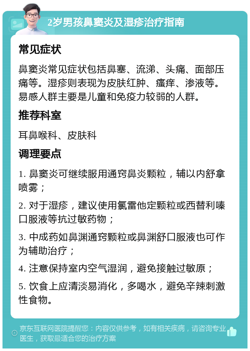 2岁男孩鼻窦炎及湿疹治疗指南 常见症状 鼻窦炎常见症状包括鼻塞、流涕、头痛、面部压痛等。湿疹则表现为皮肤红肿、瘙痒、渗液等。易感人群主要是儿童和免疫力较弱的人群。 推荐科室 耳鼻喉科、皮肤科 调理要点 1. 鼻窦炎可继续服用通窍鼻炎颗粒，辅以内舒拿喷雾； 2. 对于湿疹，建议使用氯雷他定颗粒或西替利嗪口服液等抗过敏药物； 3. 中成药如鼻渊通窍颗粒或鼻渊舒口服液也可作为辅助治疗； 4. 注意保持室内空气湿润，避免接触过敏原； 5. 饮食上应清淡易消化，多喝水，避免辛辣刺激性食物。