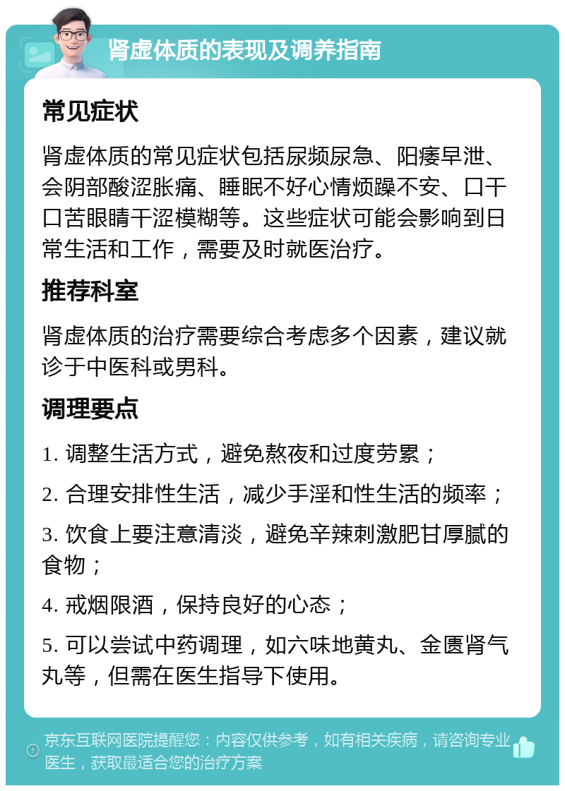 肾虚体质的表现及调养指南 常见症状 肾虚体质的常见症状包括尿频尿急、阳痿早泄、会阴部酸涩胀痛、睡眠不好心情烦躁不安、口干口苦眼睛干涩模糊等。这些症状可能会影响到日常生活和工作，需要及时就医治疗。 推荐科室 肾虚体质的治疗需要综合考虑多个因素，建议就诊于中医科或男科。 调理要点 1. 调整生活方式，避免熬夜和过度劳累； 2. 合理安排性生活，减少手淫和性生活的频率； 3. 饮食上要注意清淡，避免辛辣刺激肥甘厚腻的食物； 4. 戒烟限酒，保持良好的心态； 5. 可以尝试中药调理，如六味地黄丸、金匮肾气丸等，但需在医生指导下使用。