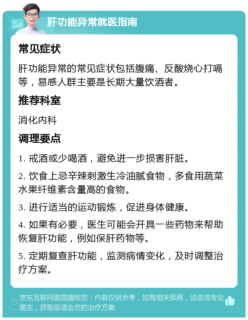 肝功能异常就医指南 常见症状 肝功能异常的常见症状包括腹痛、反酸烧心打嗝等，易感人群主要是长期大量饮酒者。 推荐科室 消化内科 调理要点 1. 戒酒或少喝酒，避免进一步损害肝脏。 2. 饮食上忌辛辣刺激生冷油腻食物，多食用蔬菜水果纤维素含量高的食物。 3. 进行适当的运动锻炼，促进身体健康。 4. 如果有必要，医生可能会开具一些药物来帮助恢复肝功能，例如保肝药物等。 5. 定期复查肝功能，监测病情变化，及时调整治疗方案。