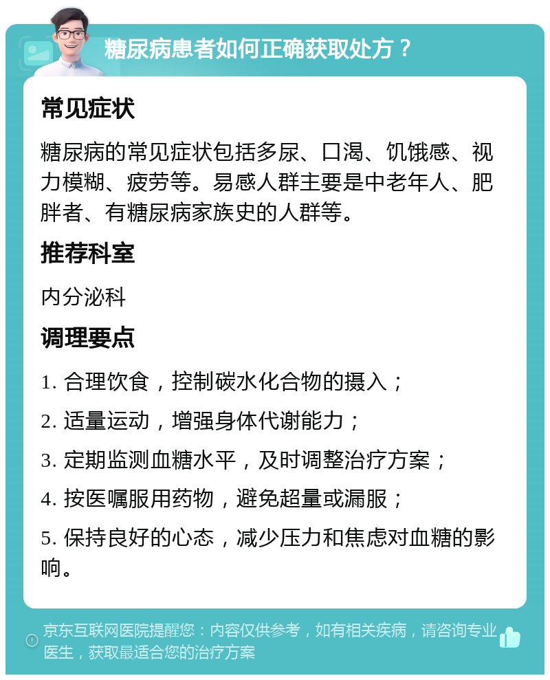 糖尿病患者如何正确获取处方？ 常见症状 糖尿病的常见症状包括多尿、口渴、饥饿感、视力模糊、疲劳等。易感人群主要是中老年人、肥胖者、有糖尿病家族史的人群等。 推荐科室 内分泌科 调理要点 1. 合理饮食，控制碳水化合物的摄入； 2. 适量运动，增强身体代谢能力； 3. 定期监测血糖水平，及时调整治疗方案； 4. 按医嘱服用药物，避免超量或漏服； 5. 保持良好的心态，减少压力和焦虑对血糖的影响。