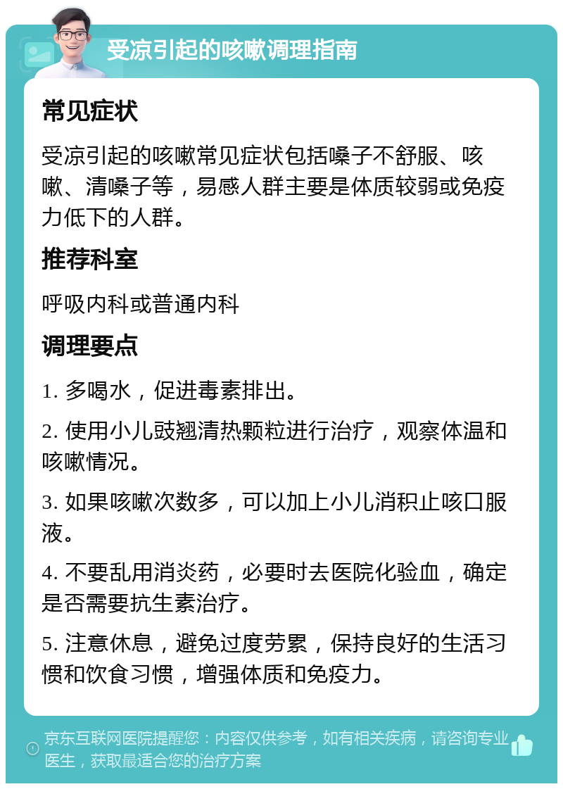 受凉引起的咳嗽调理指南 常见症状 受凉引起的咳嗽常见症状包括嗓子不舒服、咳嗽、清嗓子等，易感人群主要是体质较弱或免疫力低下的人群。 推荐科室 呼吸内科或普通内科 调理要点 1. 多喝水，促进毒素排出。 2. 使用小儿豉翘清热颗粒进行治疗，观察体温和咳嗽情况。 3. 如果咳嗽次数多，可以加上小儿消积止咳口服液。 4. 不要乱用消炎药，必要时去医院化验血，确定是否需要抗生素治疗。 5. 注意休息，避免过度劳累，保持良好的生活习惯和饮食习惯，增强体质和免疫力。