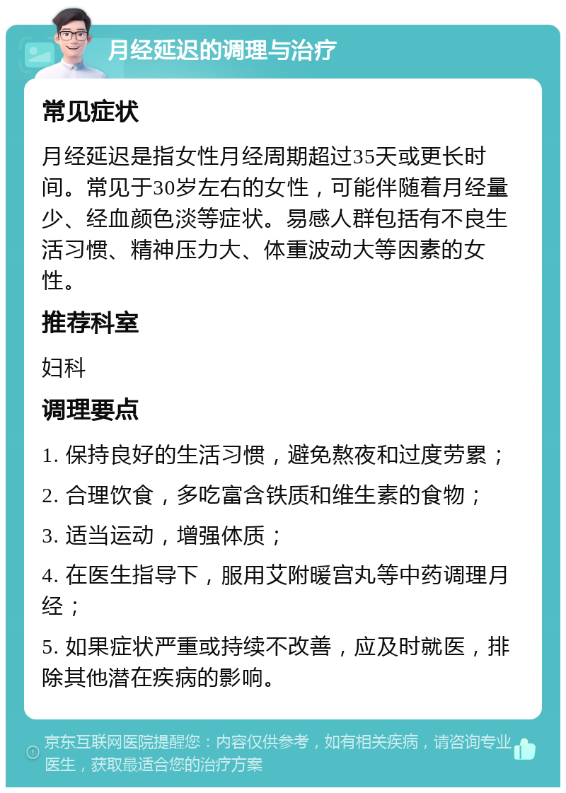 月经延迟的调理与治疗 常见症状 月经延迟是指女性月经周期超过35天或更长时间。常见于30岁左右的女性，可能伴随着月经量少、经血颜色淡等症状。易感人群包括有不良生活习惯、精神压力大、体重波动大等因素的女性。 推荐科室 妇科 调理要点 1. 保持良好的生活习惯，避免熬夜和过度劳累； 2. 合理饮食，多吃富含铁质和维生素的食物； 3. 适当运动，增强体质； 4. 在医生指导下，服用艾附暖宫丸等中药调理月经； 5. 如果症状严重或持续不改善，应及时就医，排除其他潜在疾病的影响。