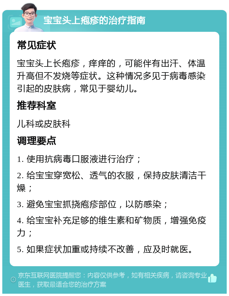 宝宝头上疱疹的治疗指南 常见症状 宝宝头上长疱疹，痒痒的，可能伴有出汗、体温升高但不发烧等症状。这种情况多见于病毒感染引起的皮肤病，常见于婴幼儿。 推荐科室 儿科或皮肤科 调理要点 1. 使用抗病毒口服液进行治疗； 2. 给宝宝穿宽松、透气的衣服，保持皮肤清洁干燥； 3. 避免宝宝抓挠疱疹部位，以防感染； 4. 给宝宝补充足够的维生素和矿物质，增强免疫力； 5. 如果症状加重或持续不改善，应及时就医。