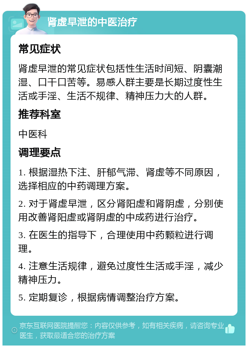 肾虚早泄的中医治疗 常见症状 肾虚早泄的常见症状包括性生活时间短、阴囊潮湿、口干口苦等。易感人群主要是长期过度性生活或手淫、生活不规律、精神压力大的人群。 推荐科室 中医科 调理要点 1. 根据湿热下注、肝郁气滞、肾虚等不同原因，选择相应的中药调理方案。 2. 对于肾虚早泄，区分肾阳虚和肾阴虚，分别使用改善肾阳虚或肾阴虚的中成药进行治疗。 3. 在医生的指导下，合理使用中药颗粒进行调理。 4. 注意生活规律，避免过度性生活或手淫，减少精神压力。 5. 定期复诊，根据病情调整治疗方案。