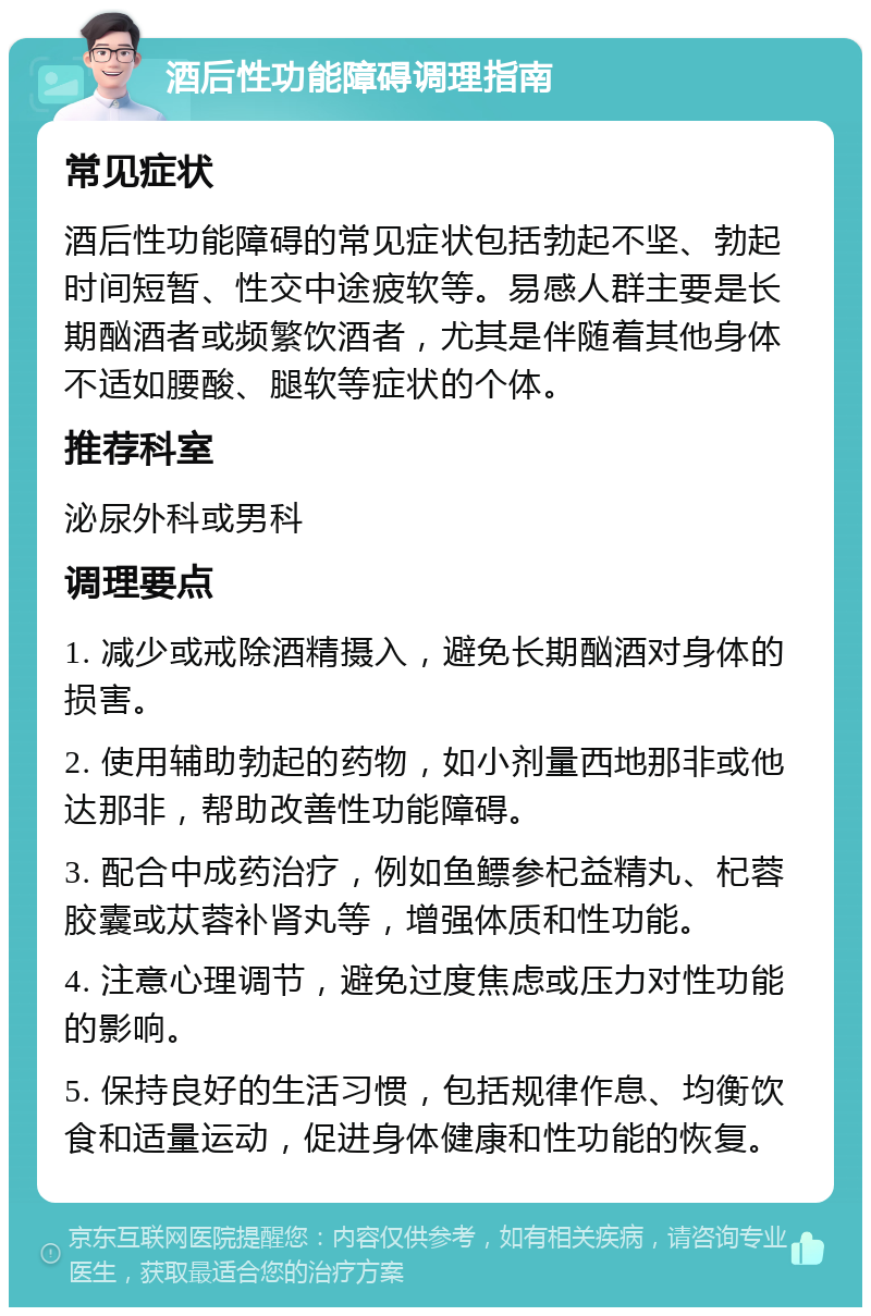 酒后性功能障碍调理指南 常见症状 酒后性功能障碍的常见症状包括勃起不坚、勃起时间短暂、性交中途疲软等。易感人群主要是长期酗酒者或频繁饮酒者，尤其是伴随着其他身体不适如腰酸、腿软等症状的个体。 推荐科室 泌尿外科或男科 调理要点 1. 减少或戒除酒精摄入，避免长期酗酒对身体的损害。 2. 使用辅助勃起的药物，如小剂量西地那非或他达那非，帮助改善性功能障碍。 3. 配合中成药治疗，例如鱼鳔参杞益精丸、杞蓉胶囊或苁蓉补肾丸等，增强体质和性功能。 4. 注意心理调节，避免过度焦虑或压力对性功能的影响。 5. 保持良好的生活习惯，包括规律作息、均衡饮食和适量运动，促进身体健康和性功能的恢复。