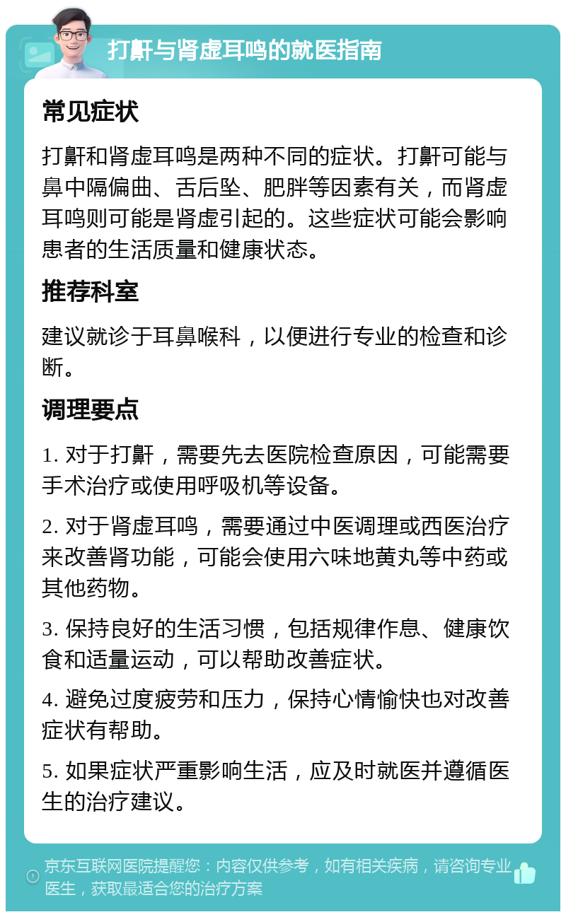 打鼾与肾虚耳鸣的就医指南 常见症状 打鼾和肾虚耳鸣是两种不同的症状。打鼾可能与鼻中隔偏曲、舌后坠、肥胖等因素有关，而肾虚耳鸣则可能是肾虚引起的。这些症状可能会影响患者的生活质量和健康状态。 推荐科室 建议就诊于耳鼻喉科，以便进行专业的检查和诊断。 调理要点 1. 对于打鼾，需要先去医院检查原因，可能需要手术治疗或使用呼吸机等设备。 2. 对于肾虚耳鸣，需要通过中医调理或西医治疗来改善肾功能，可能会使用六味地黄丸等中药或其他药物。 3. 保持良好的生活习惯，包括规律作息、健康饮食和适量运动，可以帮助改善症状。 4. 避免过度疲劳和压力，保持心情愉快也对改善症状有帮助。 5. 如果症状严重影响生活，应及时就医并遵循医生的治疗建议。