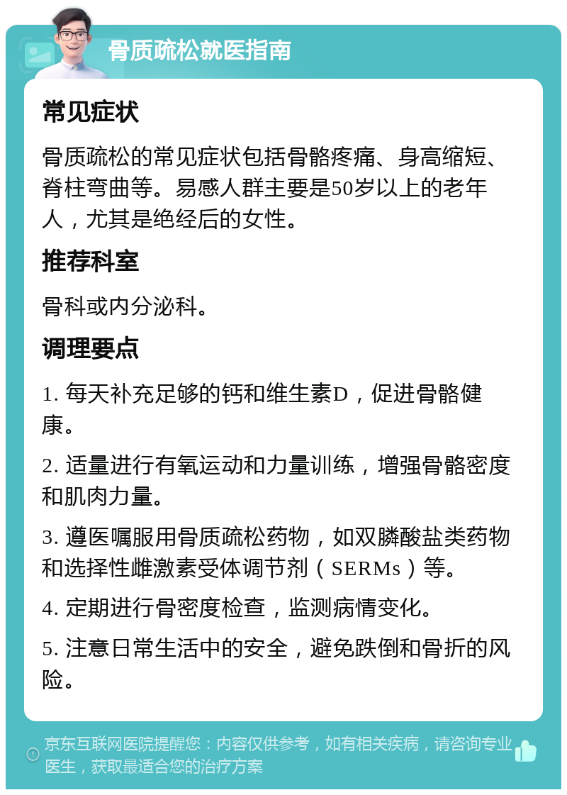 骨质疏松就医指南 常见症状 骨质疏松的常见症状包括骨骼疼痛、身高缩短、脊柱弯曲等。易感人群主要是50岁以上的老年人，尤其是绝经后的女性。 推荐科室 骨科或内分泌科。 调理要点 1. 每天补充足够的钙和维生素D，促进骨骼健康。 2. 适量进行有氧运动和力量训练，增强骨骼密度和肌肉力量。 3. 遵医嘱服用骨质疏松药物，如双膦酸盐类药物和选择性雌激素受体调节剂（SERMs）等。 4. 定期进行骨密度检查，监测病情变化。 5. 注意日常生活中的安全，避免跌倒和骨折的风险。