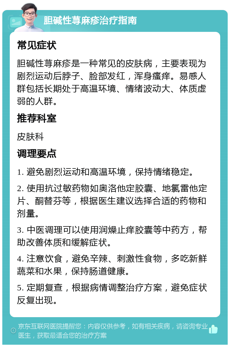 胆碱性荨麻疹治疗指南 常见症状 胆碱性荨麻疹是一种常见的皮肤病，主要表现为剧烈运动后脖子、脸部发红，浑身瘙痒。易感人群包括长期处于高温环境、情绪波动大、体质虚弱的人群。 推荐科室 皮肤科 调理要点 1. 避免剧烈运动和高温环境，保持情绪稳定。 2. 使用抗过敏药物如奥洛他定胶囊、地氯雷他定片、酮替芬等，根据医生建议选择合适的药物和剂量。 3. 中医调理可以使用润燥止痒胶囊等中药方，帮助改善体质和缓解症状。 4. 注意饮食，避免辛辣、刺激性食物，多吃新鲜蔬菜和水果，保持肠道健康。 5. 定期复查，根据病情调整治疗方案，避免症状反复出现。