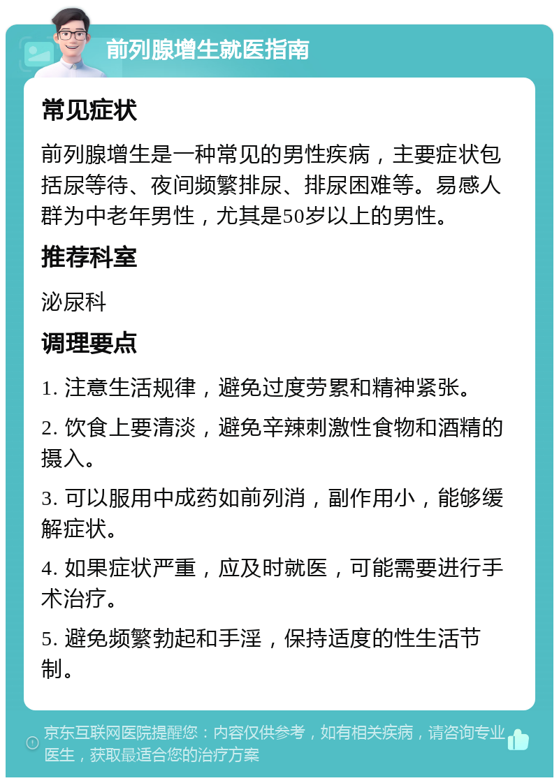 前列腺增生就医指南 常见症状 前列腺增生是一种常见的男性疾病，主要症状包括尿等待、夜间频繁排尿、排尿困难等。易感人群为中老年男性，尤其是50岁以上的男性。 推荐科室 泌尿科 调理要点 1. 注意生活规律，避免过度劳累和精神紧张。 2. 饮食上要清淡，避免辛辣刺激性食物和酒精的摄入。 3. 可以服用中成药如前列消，副作用小，能够缓解症状。 4. 如果症状严重，应及时就医，可能需要进行手术治疗。 5. 避免频繁勃起和手淫，保持适度的性生活节制。