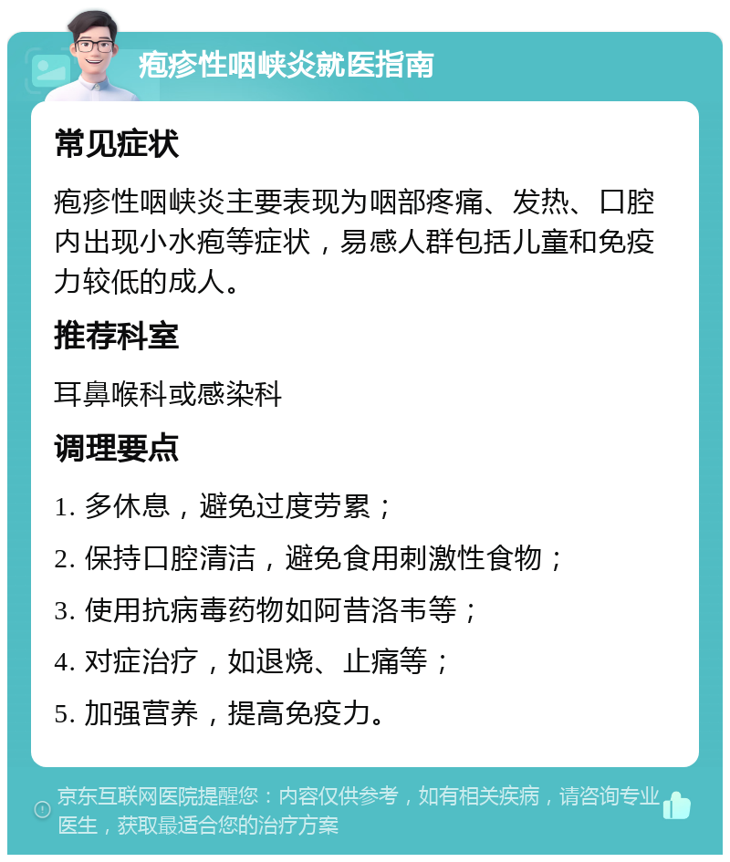 疱疹性咽峡炎就医指南 常见症状 疱疹性咽峡炎主要表现为咽部疼痛、发热、口腔内出现小水疱等症状，易感人群包括儿童和免疫力较低的成人。 推荐科室 耳鼻喉科或感染科 调理要点 1. 多休息，避免过度劳累； 2. 保持口腔清洁，避免食用刺激性食物； 3. 使用抗病毒药物如阿昔洛韦等； 4. 对症治疗，如退烧、止痛等； 5. 加强营养，提高免疫力。