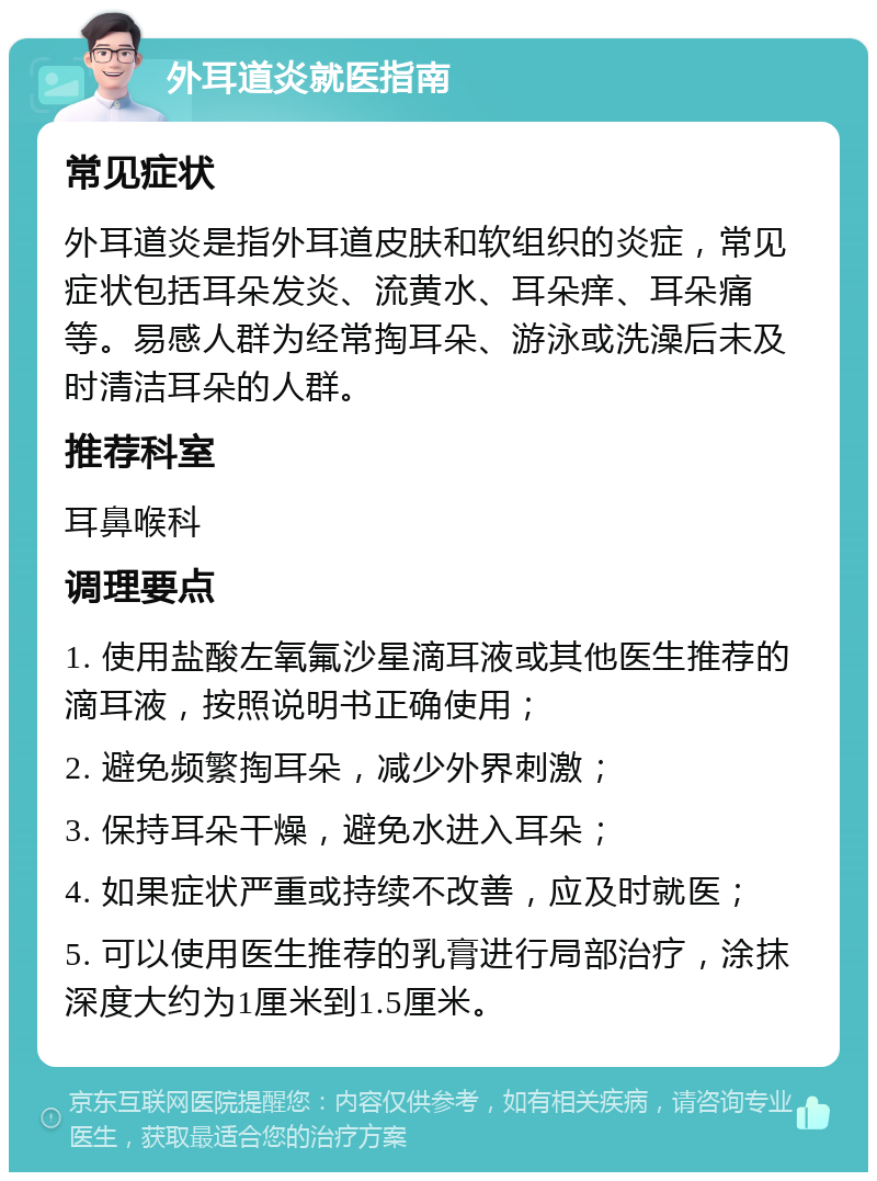 外耳道炎就医指南 常见症状 外耳道炎是指外耳道皮肤和软组织的炎症，常见症状包括耳朵发炎、流黄水、耳朵痒、耳朵痛等。易感人群为经常掏耳朵、游泳或洗澡后未及时清洁耳朵的人群。 推荐科室 耳鼻喉科 调理要点 1. 使用盐酸左氧氟沙星滴耳液或其他医生推荐的滴耳液，按照说明书正确使用； 2. 避免频繁掏耳朵，减少外界刺激； 3. 保持耳朵干燥，避免水进入耳朵； 4. 如果症状严重或持续不改善，应及时就医； 5. 可以使用医生推荐的乳膏进行局部治疗，涂抹深度大约为1厘米到1.5厘米。