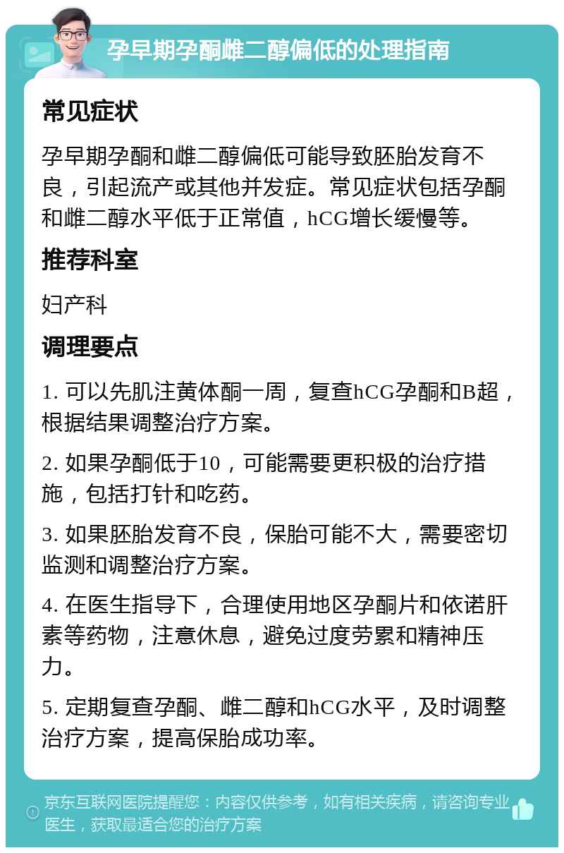 孕早期孕酮雌二醇偏低的处理指南 常见症状 孕早期孕酮和雌二醇偏低可能导致胚胎发育不良，引起流产或其他并发症。常见症状包括孕酮和雌二醇水平低于正常值，hCG增长缓慢等。 推荐科室 妇产科 调理要点 1. 可以先肌注黄体酮一周，复查hCG孕酮和B超，根据结果调整治疗方案。 2. 如果孕酮低于10，可能需要更积极的治疗措施，包括打针和吃药。 3. 如果胚胎发育不良，保胎可能不大，需要密切监测和调整治疗方案。 4. 在医生指导下，合理使用地区孕酮片和依诺肝素等药物，注意休息，避免过度劳累和精神压力。 5. 定期复查孕酮、雌二醇和hCG水平，及时调整治疗方案，提高保胎成功率。