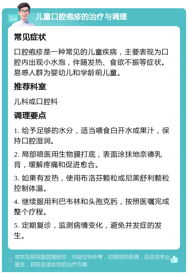 儿童口腔疱疹的治疗与调理 常见症状 口腔疱疹是一种常见的儿童疾病，主要表现为口腔内出现小水泡，伴随发热、食欲不振等症状。易感人群为婴幼儿和学龄前儿童。 推荐科室 儿科或口腔科 调理要点 1. 给予足够的水分，适当喂食白开水或果汁，保持口腔湿润。 2. 局部喷医用生物膜打底，表面涂抹地奈德乳膏，缓解疼痛和促进愈合。 3. 如果有发热，使用布洛芬颗粒或尼美舒利颗粒控制体温。 4. 继续服用利巴韦林和头孢克肟，按照医嘱完成整个疗程。 5. 定期复诊，监测病情变化，避免并发症的发生。