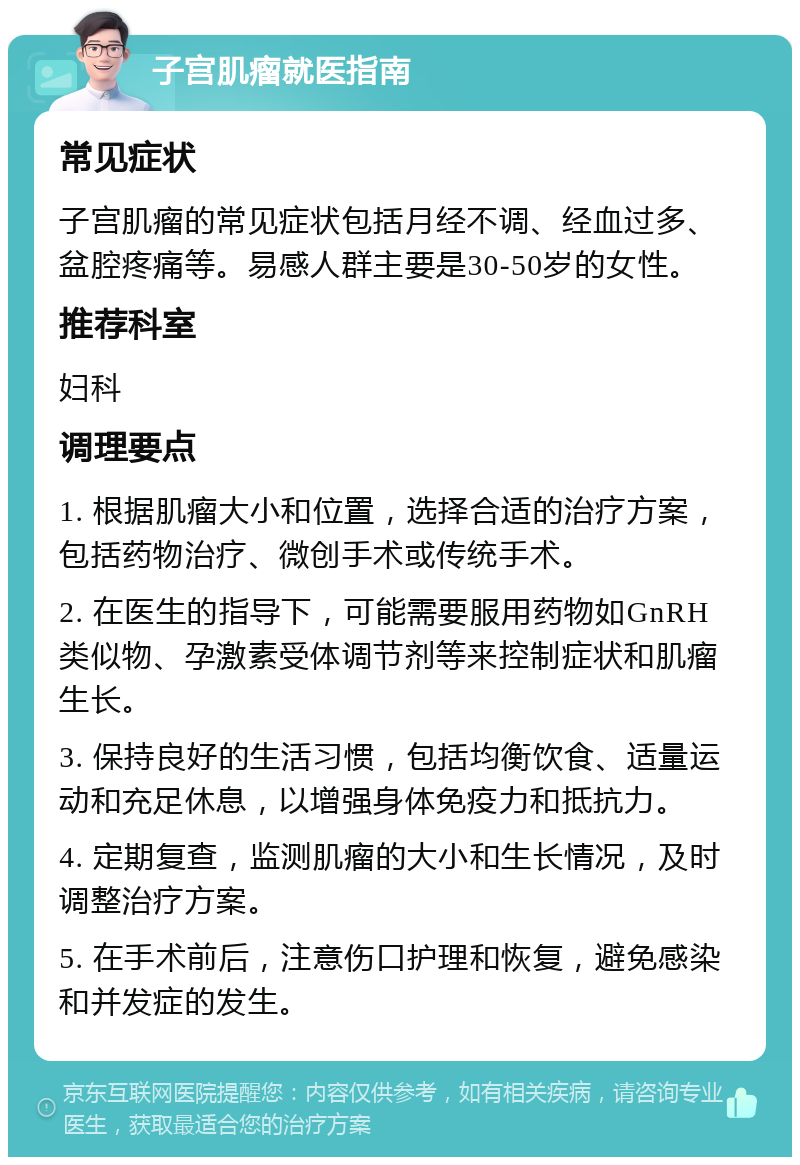 子宫肌瘤就医指南 常见症状 子宫肌瘤的常见症状包括月经不调、经血过多、盆腔疼痛等。易感人群主要是30-50岁的女性。 推荐科室 妇科 调理要点 1. 根据肌瘤大小和位置，选择合适的治疗方案，包括药物治疗、微创手术或传统手术。 2. 在医生的指导下，可能需要服用药物如GnRH类似物、孕激素受体调节剂等来控制症状和肌瘤生长。 3. 保持良好的生活习惯，包括均衡饮食、适量运动和充足休息，以增强身体免疫力和抵抗力。 4. 定期复查，监测肌瘤的大小和生长情况，及时调整治疗方案。 5. 在手术前后，注意伤口护理和恢复，避免感染和并发症的发生。