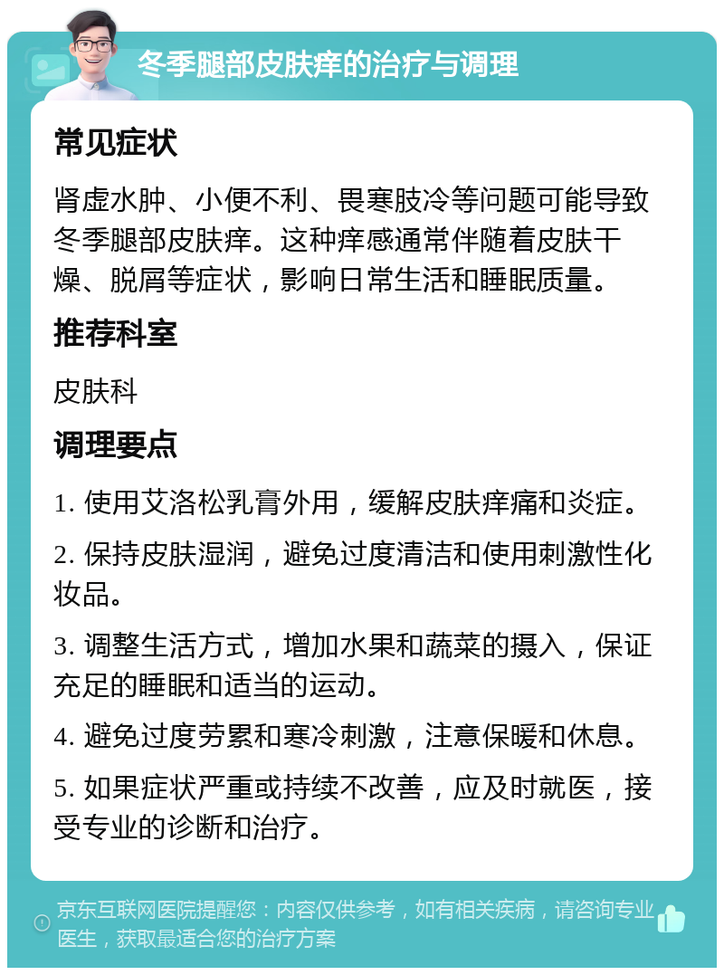 冬季腿部皮肤痒的治疗与调理 常见症状 肾虚水肿、小便不利、畏寒肢冷等问题可能导致冬季腿部皮肤痒。这种痒感通常伴随着皮肤干燥、脱屑等症状，影响日常生活和睡眠质量。 推荐科室 皮肤科 调理要点 1. 使用艾洛松乳膏外用，缓解皮肤痒痛和炎症。 2. 保持皮肤湿润，避免过度清洁和使用刺激性化妆品。 3. 调整生活方式，增加水果和蔬菜的摄入，保证充足的睡眠和适当的运动。 4. 避免过度劳累和寒冷刺激，注意保暖和休息。 5. 如果症状严重或持续不改善，应及时就医，接受专业的诊断和治疗。