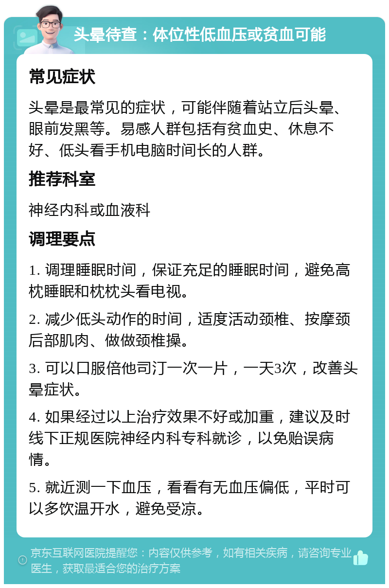 头晕待查：体位性低血压或贫血可能 常见症状 头晕是最常见的症状，可能伴随着站立后头晕、眼前发黑等。易感人群包括有贫血史、休息不好、低头看手机电脑时间长的人群。 推荐科室 神经内科或血液科 调理要点 1. 调理睡眠时间，保证充足的睡眠时间，避免高枕睡眠和枕枕头看电视。 2. 减少低头动作的时间，适度活动颈椎、按摩颈后部肌肉、做做颈椎操。 3. 可以口服倍他司汀一次一片，一天3次，改善头晕症状。 4. 如果经过以上治疗效果不好或加重，建议及时线下正规医院神经内科专科就诊，以免贻误病情。 5. 就近测一下血压，看看有无血压偏低，平时可以多饮温开水，避免受凉。