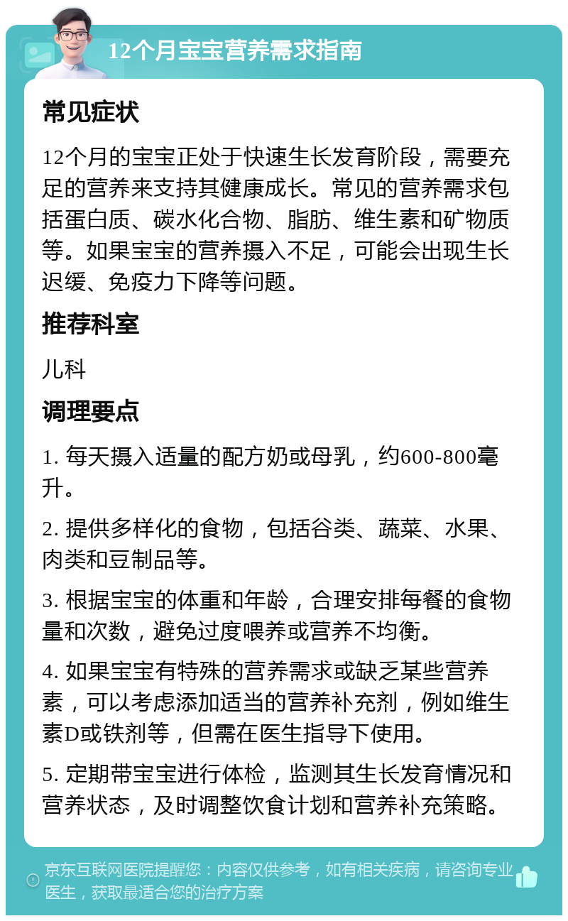 12个月宝宝营养需求指南 常见症状 12个月的宝宝正处于快速生长发育阶段，需要充足的营养来支持其健康成长。常见的营养需求包括蛋白质、碳水化合物、脂肪、维生素和矿物质等。如果宝宝的营养摄入不足，可能会出现生长迟缓、免疫力下降等问题。 推荐科室 儿科 调理要点 1. 每天摄入适量的配方奶或母乳，约600-800毫升。 2. 提供多样化的食物，包括谷类、蔬菜、水果、肉类和豆制品等。 3. 根据宝宝的体重和年龄，合理安排每餐的食物量和次数，避免过度喂养或营养不均衡。 4. 如果宝宝有特殊的营养需求或缺乏某些营养素，可以考虑添加适当的营养补充剂，例如维生素D或铁剂等，但需在医生指导下使用。 5. 定期带宝宝进行体检，监测其生长发育情况和营养状态，及时调整饮食计划和营养补充策略。