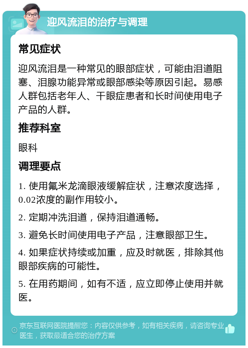 迎风流泪的治疗与调理 常见症状 迎风流泪是一种常见的眼部症状，可能由泪道阻塞、泪腺功能异常或眼部感染等原因引起。易感人群包括老年人、干眼症患者和长时间使用电子产品的人群。 推荐科室 眼科 调理要点 1. 使用氟米龙滴眼液缓解症状，注意浓度选择，0.02浓度的副作用较小。 2. 定期冲洗泪道，保持泪道通畅。 3. 避免长时间使用电子产品，注意眼部卫生。 4. 如果症状持续或加重，应及时就医，排除其他眼部疾病的可能性。 5. 在用药期间，如有不适，应立即停止使用并就医。