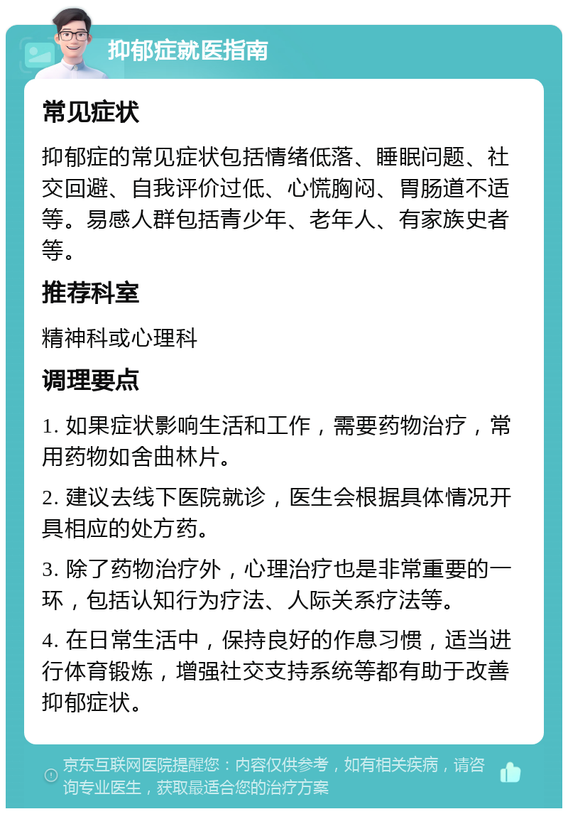 抑郁症就医指南 常见症状 抑郁症的常见症状包括情绪低落、睡眠问题、社交回避、自我评价过低、心慌胸闷、胃肠道不适等。易感人群包括青少年、老年人、有家族史者等。 推荐科室 精神科或心理科 调理要点 1. 如果症状影响生活和工作，需要药物治疗，常用药物如舍曲林片。 2. 建议去线下医院就诊，医生会根据具体情况开具相应的处方药。 3. 除了药物治疗外，心理治疗也是非常重要的一环，包括认知行为疗法、人际关系疗法等。 4. 在日常生活中，保持良好的作息习惯，适当进行体育锻炼，增强社交支持系统等都有助于改善抑郁症状。