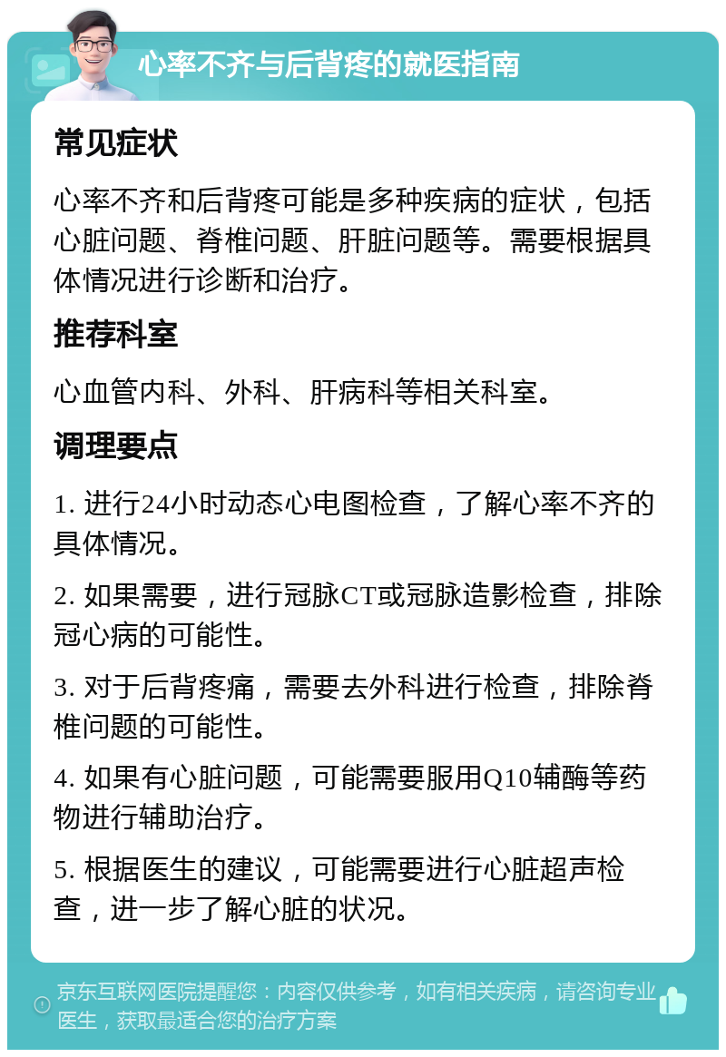 心率不齐与后背疼的就医指南 常见症状 心率不齐和后背疼可能是多种疾病的症状，包括心脏问题、脊椎问题、肝脏问题等。需要根据具体情况进行诊断和治疗。 推荐科室 心血管内科、外科、肝病科等相关科室。 调理要点 1. 进行24小时动态心电图检查，了解心率不齐的具体情况。 2. 如果需要，进行冠脉CT或冠脉造影检查，排除冠心病的可能性。 3. 对于后背疼痛，需要去外科进行检查，排除脊椎问题的可能性。 4. 如果有心脏问题，可能需要服用Q10辅酶等药物进行辅助治疗。 5. 根据医生的建议，可能需要进行心脏超声检查，进一步了解心脏的状况。