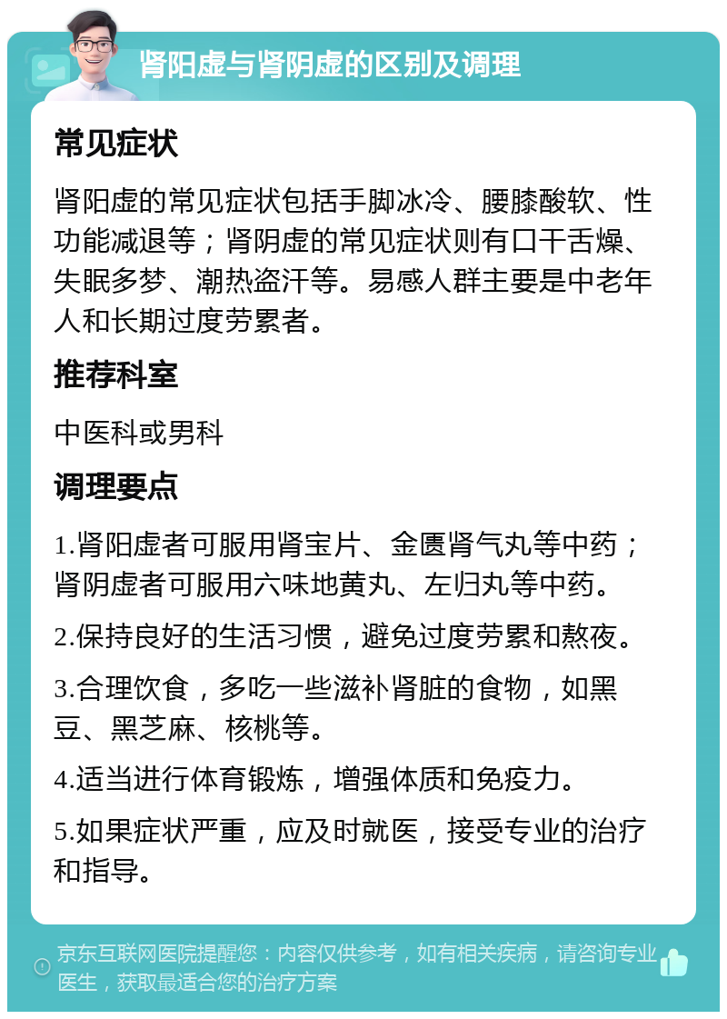 肾阳虚与肾阴虚的区别及调理 常见症状 肾阳虚的常见症状包括手脚冰冷、腰膝酸软、性功能减退等；肾阴虚的常见症状则有口干舌燥、失眠多梦、潮热盗汗等。易感人群主要是中老年人和长期过度劳累者。 推荐科室 中医科或男科 调理要点 1.肾阳虚者可服用肾宝片、金匮肾气丸等中药；肾阴虚者可服用六味地黄丸、左归丸等中药。 2.保持良好的生活习惯，避免过度劳累和熬夜。 3.合理饮食，多吃一些滋补肾脏的食物，如黑豆、黑芝麻、核桃等。 4.适当进行体育锻炼，增强体质和免疫力。 5.如果症状严重，应及时就医，接受专业的治疗和指导。