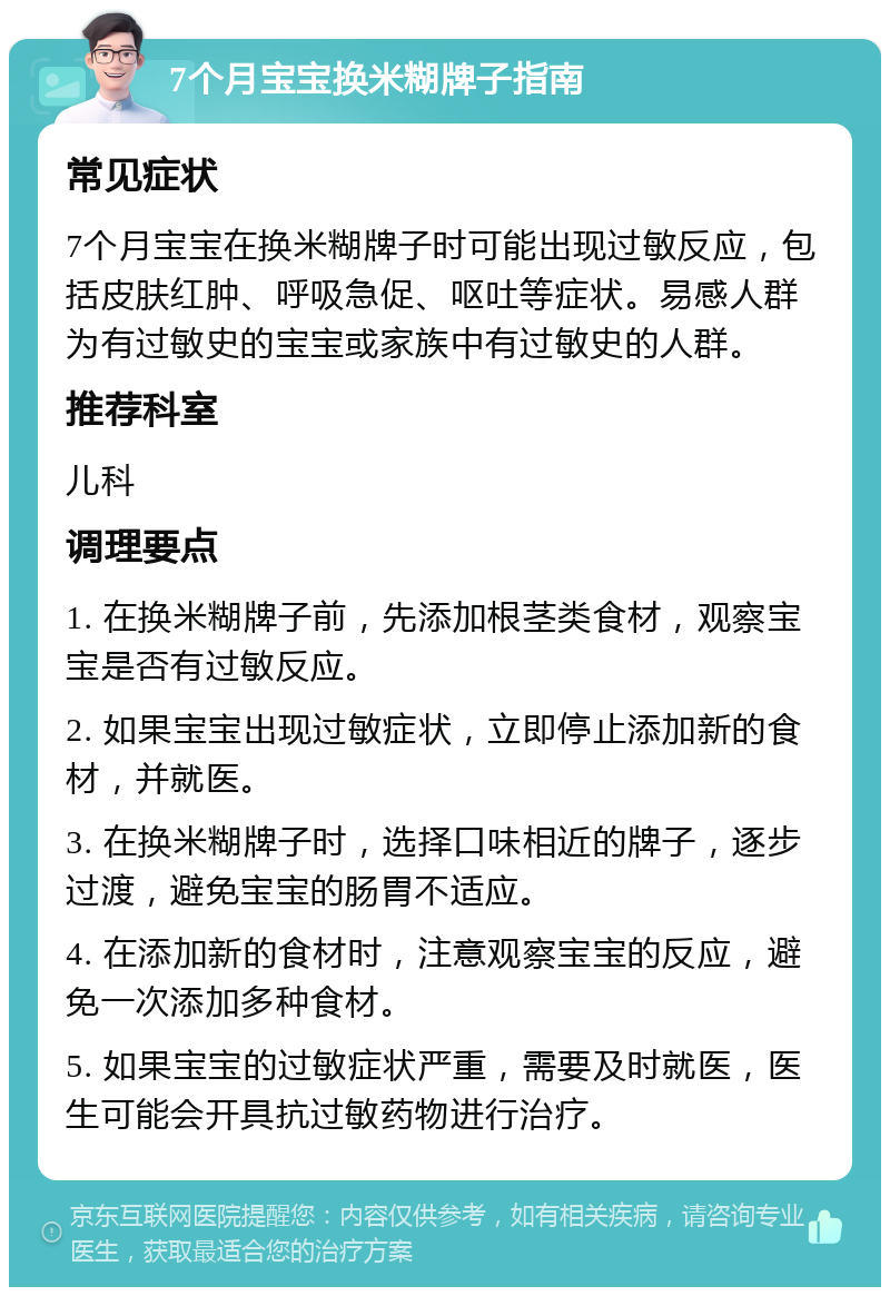 7个月宝宝换米糊牌子指南 常见症状 7个月宝宝在换米糊牌子时可能出现过敏反应，包括皮肤红肿、呼吸急促、呕吐等症状。易感人群为有过敏史的宝宝或家族中有过敏史的人群。 推荐科室 儿科 调理要点 1. 在换米糊牌子前，先添加根茎类食材，观察宝宝是否有过敏反应。 2. 如果宝宝出现过敏症状，立即停止添加新的食材，并就医。 3. 在换米糊牌子时，选择口味相近的牌子，逐步过渡，避免宝宝的肠胃不适应。 4. 在添加新的食材时，注意观察宝宝的反应，避免一次添加多种食材。 5. 如果宝宝的过敏症状严重，需要及时就医，医生可能会开具抗过敏药物进行治疗。