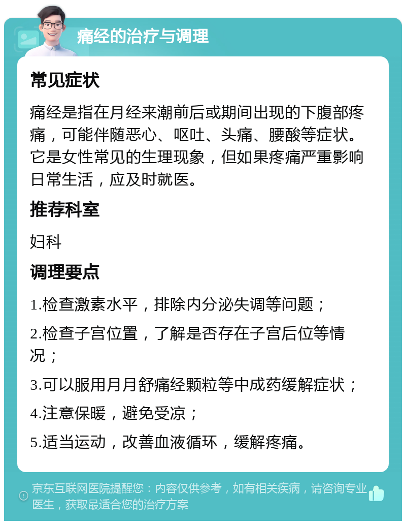 痛经的治疗与调理 常见症状 痛经是指在月经来潮前后或期间出现的下腹部疼痛，可能伴随恶心、呕吐、头痛、腰酸等症状。它是女性常见的生理现象，但如果疼痛严重影响日常生活，应及时就医。 推荐科室 妇科 调理要点 1.检查激素水平，排除内分泌失调等问题； 2.检查子宫位置，了解是否存在子宫后位等情况； 3.可以服用月月舒痛经颗粒等中成药缓解症状； 4.注意保暖，避免受凉； 5.适当运动，改善血液循环，缓解疼痛。